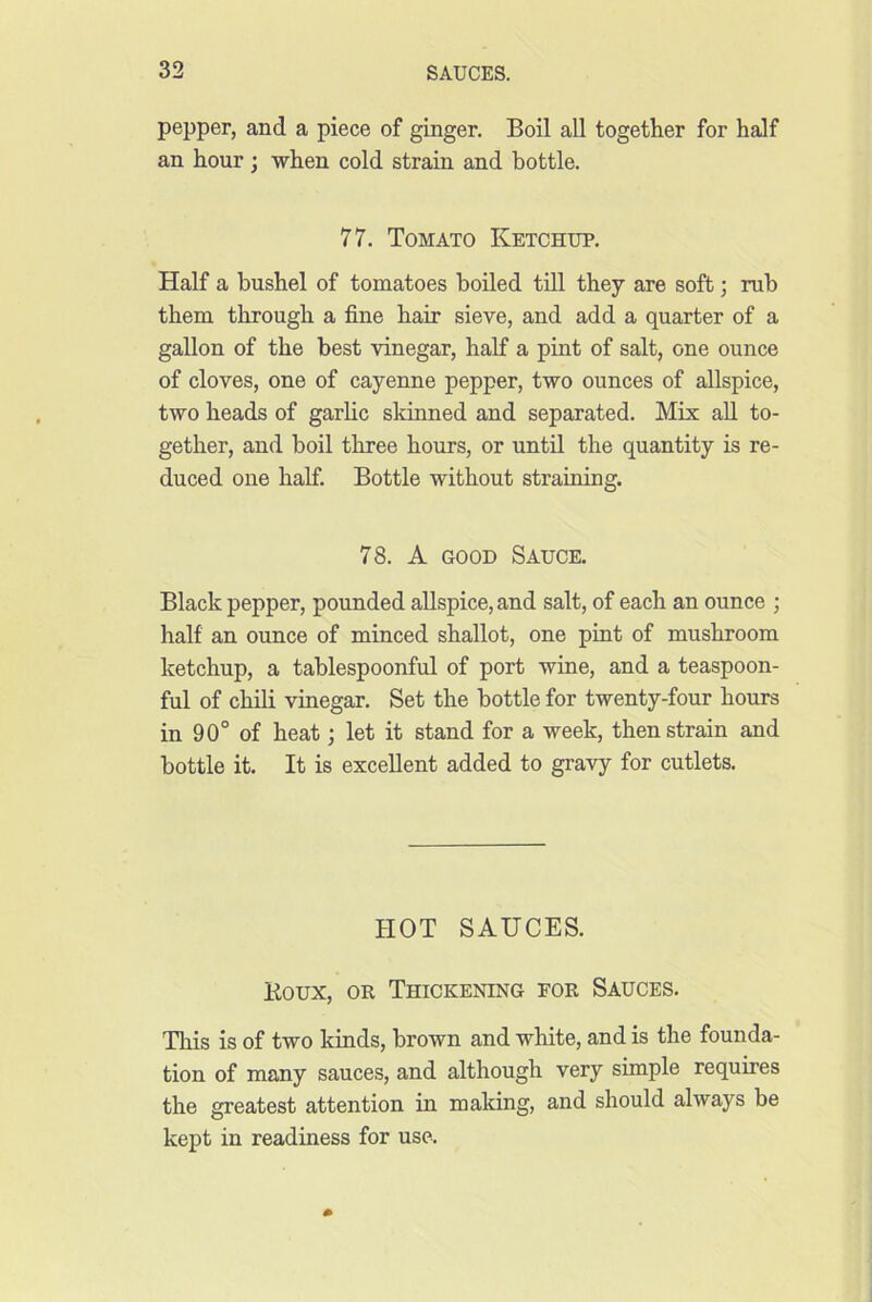 pepper, and a piece of ginger. Boil all together for half an hour; when cold strain and bottle. 77. Tomato Ketchup. Half a bushel of tomatoes boiled till they are soft; rub them through a fine hair sieve, and add a quarter of a gallon of the best vinegar, half a pint of salt, one ounce of cloves, one of cayenne pepper, two ounces of allspice, two heads of garlic skinned and separated. Mix aU to- gether, and boil three hours, or until the quantity is re- duced one half. Bottle without straining. 78. A GOOD Sauce. Black pepper, pounded allspice, and salt, of each an ounce ; half an ounce of minced shallot, one pint of mushroom ketchup, a tablespoonful of port wine, and a teaspoon- ful of chili vinegar. Set the bottle for twenty-four hours in 90° of heat; let it stand for a week, then strain and bottle it. It is excellent added to gravy for cutlets. HOT SAUCES. Koux, OK Thickening for Sauces. This is of two kinds, brown and white, and is the founda- tion of many sauces, and although very simple requires the greatest attention in making, and should always be kept in readiness for use.