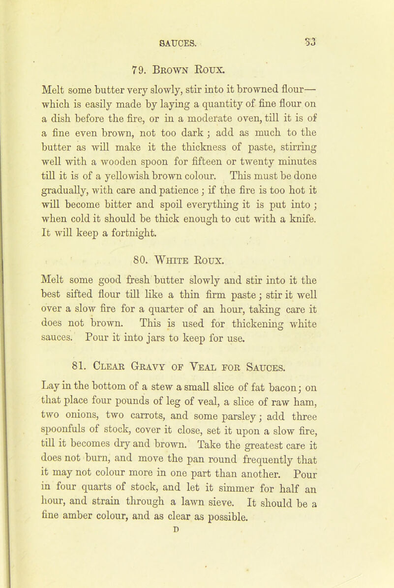 79. Brown Eoux. Melt some butter very slowly, stir into it browned flour— which is easily made by laying a quantity of fijie flour on a dish before the fire, or in a moderate oven, till it is of a fine even brown, not too dark; add as much to the butter as will make it the thickness of paste, stirring well with a wooden spoon for fifteen or twenty minutes till it is of a yellowish brown colour. Tliis must be done gradually, with care and patience; if the fire is too hot it will become bitter and spoil everytliing it is put into ; when cold it should be thick enough to cut with a knife. It will keep a fortnight. 80. White Eoux. Melt some good fresh butter slowly and stir into it the best sifted flour tfil like a thin firm paste; stir it well over a slow fire for a quarter of an hour, taking care it does not brown. This is used for thickening white sauces. Pour it into jars to keep for use. 81. Clear Gravy of Veal for Sauces. Lay in the bottom of a stew a small slice of fat bacon j on that place four pounds of leg of veal, a slice of raw ham, two onions, two carrots, and some parsley; add three spoonfuls of stock, cover it close, set it upon a slow fire, till it becomes dry and brown. Take the greatest care it does not burn, and move the pan round frequently that it may not colour more in one part than another. Pour in four quarts of stock, and let it simmer for half an hour, and strain through a lawn sieve. It should be a fine amber colour, and as clear as possible. n