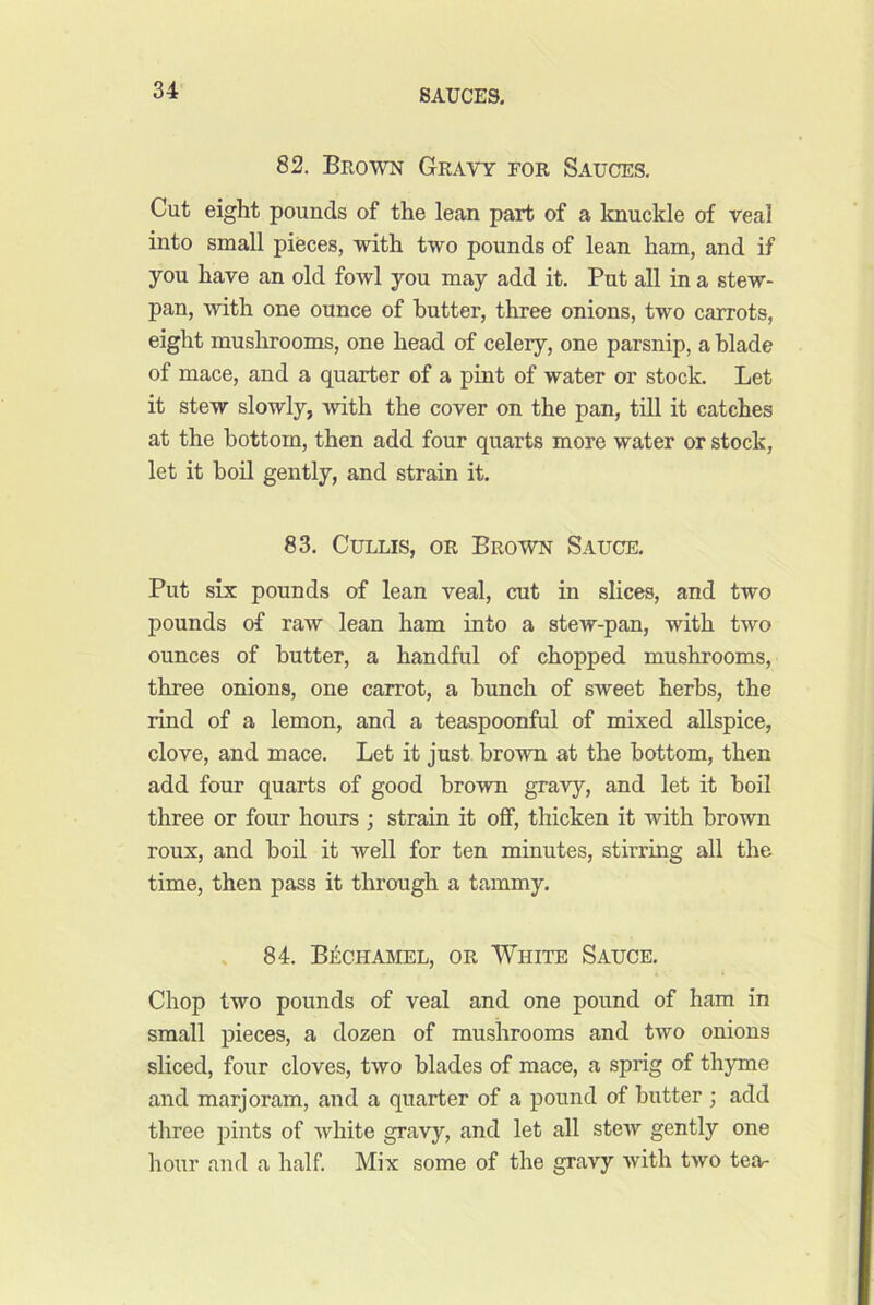 82. Brown Gravy for Sauces, Cut eight pounds of the lean part of a loiuckle of veal into small pieces, with two pounds of lean ham, and if you have an old fowl you may add it. Put all in a stew- pan, with one ounce of butter, three onions, two carrots, eight mushrooms, one head of celery, one parsnip, a blade of mace, and a quarter of a pint of water or stock. Let it stew slowly, with the cover on the pan, till it catches at the bottom, then add four quarts more water or stock, let it boil gently, and strain it. 83, CuLLis, OR Brown Sauce. Put six pounds of lean veal, cut in slices, and two pounds of raw lean ham into a stew-pan, with two ounces of butter, a handful of chopped mushrooms, three onions, one carrot, a bunch of sweet herbs, the rind of a lemon, and a teaspoonful of mixed allspice, clove, and mace. Let it just brown at the bottom, then add four quarts of good brown gravy, and let it boil three or four hours ; strain it off, thicken it with brown roux, and boil it well for ten minutes, stirring all the time, then pass it through a tammy. , 84. Bechamel, or White Sauce, Chop two pounds of veal and one pound of ham in small pieces, a dozen of mushrooms and two onions sliced, four cloves, two blades of mace, a sprig of thyme and marjoram, and a quarter of a pound of butter ; add three pints of white gravy, and let all stew gently one hour and a half Mix some of the gravy with two tea-