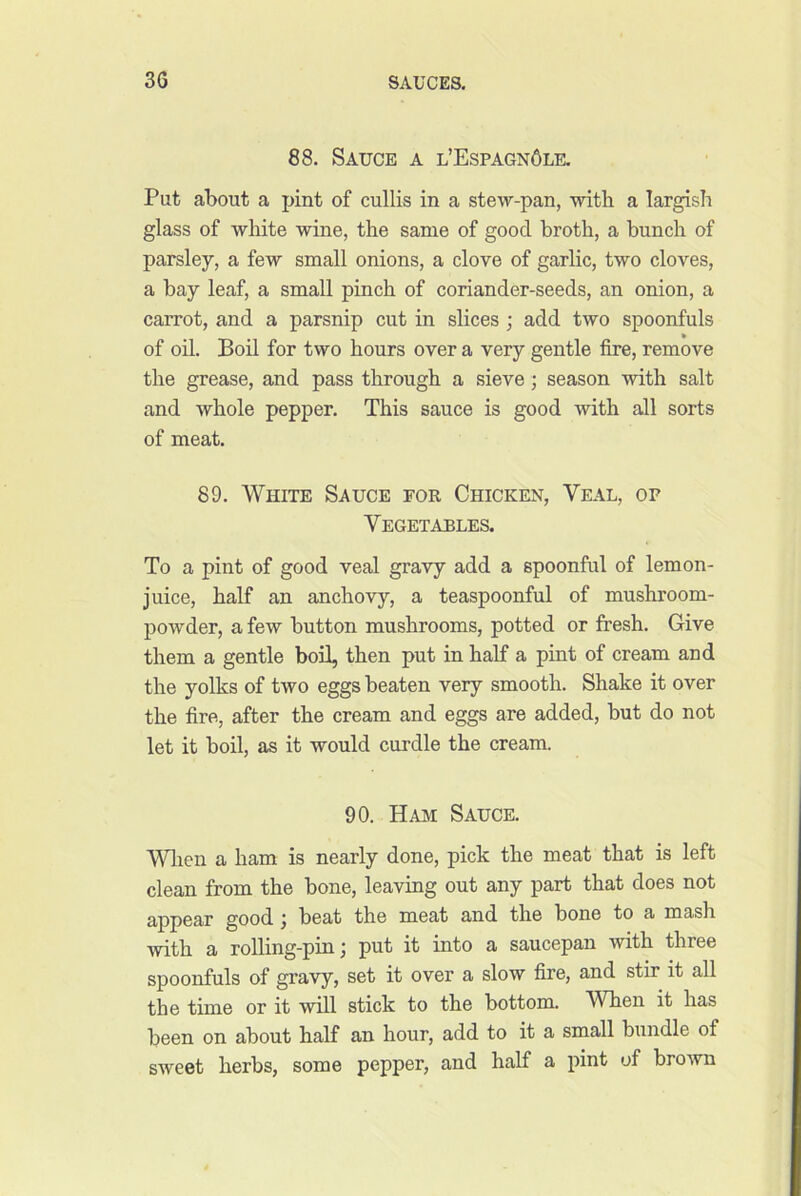 88. Sauce a l’Espagn6lk Put about a pint of cullis in a stew-pan, with a largish glass of white wine, the same of good broth, a bunch of parsley, a few small onions, a clove of garlic, two cloves, a bay leaf, a small pinch of coriander-seeds, an onion, a carrot, and a parsnip cut in slices ; add two spoonfuls of oil. Bod for two hours over a very gentle fire, remove the grease, and pass through a sieve; season with salt and whole pepper. This sauce is good with all sorts of meat. 89. White Sauce for Chicken, Veal, op Vegetables. To a pint of good veal gravy add a spoonful of lemon- juice, half an anchovy, a teaspoonful of mushroom- powder, a few button mushrooms, potted or fresh. Give them a gentle boil, then put in half a pint of cream and the yolks of two eggs beaten very smooth. Shake it over the fire, after the cream and eggs are added, but do not let it boil, as it would curdle the cream. 90. Ham Sauce. Wlien a ham is nearly done, pick the meat that is left clean from the bone, leaving out any part that does not g,ppgar good j beat the meat and the bone to a mash with a rolling-pin; put it into a saucepan with three spoonfuls of gravy, set it over a slow fire, and stir it all the time or it will stick to the bottom. When it has been on about half an hour, add to it a small bundle of sweet herbs, some pepper, and half a pint of bro-wn