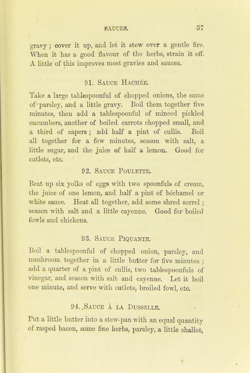 gravy; cover it up, and let it stew over a gentle fire. I'iTien it has a good flavour of the herbs, strain it off. A httle of tliis improves most gravies and sauces. 91. Sauce Hachii:e. Take a large tahlespoonful of chopped onions, the same of • parsley, and a little gravy. Boil them together five minutes, then add a tahlespoonful of minced pickled cucumbers, another of boiled carrots chopped small, and a third of capers ; add half a pint of cullis. Bod all together for a few minutes, season with salt, a little sugar, and the juice of half a lemon. Good for cutlets, etc. 92. Sauce Poulette. Beat up six yolks of eggs with two spoonfuls of cream, the juice of one lemon, and half a pint of bechamel or white sauce. Heat all together, add some shred sorrel; season with salt and a little cayenne. Good for boiled fowls and chickens. 93. Sauce Piquante. Boil a tahlespoonful of chopped onion, parsley, and mushroom together in a little butter for five minutes ; add a quarter of a pint of cullis, two tablespoonfuls of vinegar, and season with salt and cayenne. Let it boil one minute, and serve with cutlets, broiled fowl, etc. 94. .Sauce 1 la Dusselle. Put a little butter into a stew-pan with an equal quantity of rasped bacon, some fine herbs, parsley, a little shallot.