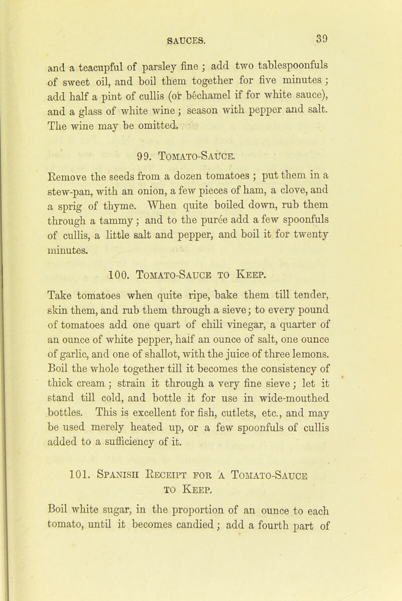 and a teacupful of parsley fine ; add two tablespoonfuls of sweet oil, and boO them together for five minutes ; add half a pint of cullis (ot bechamel if for white sauce), and a glass of white wine j season with pepper and salt. The wine may be omitted. 99. TOBIATO-SAlfCE. Remove the seeds from a dozen tomatoes ; put them in a stew-pan, with an onion, a few pieces of ham, a clove, and a sprig of thyme. When quite boiled down, rub them through a tammy; and to the puree add a few spoonfuls of cullis, a little salt and pepper, and boil it for twenty minutes. 100. Tomato-Sauce to Keep. Take tomatoes when quite ripe, bake them till tender, skin them, and rub them through a sieve; to every pound of tomatoes add one quart of chili vinegar, a quarter of an ounce of white pepper, half an ounce of salt, one ounce of garhc, and one of shallot, with the juice of three lemons. Boil the whole together till it becomes the consistency of thick cream ; strain it through a very fine sieve; let it stand till cold, and bottle it for use in wide-mouthed bottles. This is excellent for fish, cutlets, etc., and may be used merely heated up, or a few spoonfuls of cullis added to a sufficiency of it. 101. Spanish Receipt for 'a Tomato-Sauce TO Keep. Boil white sugar, in the proportion of an ounce to each tomato, until it becomes candied; add a fourth part of