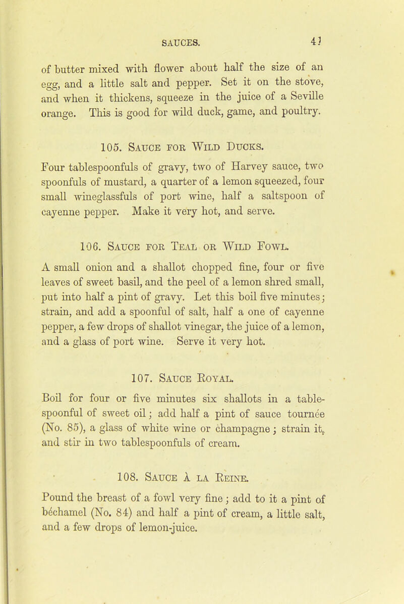 43 of butter mixed with flower about half the size of an egg, and a little salt and pepper. Set it on the stove, and when it thickens, squeeze in the juice of a Seville orange. This is good for wild duck, game, and poultry. 105. Sauce for Wild Ducks. Four tablespoonfuls of gravy, two of Harvey sauce, two spoonfuls of mustard, a quarter of a lemon squeezed, four small wineglassfuls of port wine, half a saltspoon of cayenne pepper. Make it very hot, and serve. 106. Sauce for TEitL or Wild Fowl. A small onion and a shallot chopped fine, four or five leaves of sweet basil, and the peel of a lemon shred small, put into half a pint of gravy. Let this boil five minutes j strain, and add a spoonful of salt, half a one of cayenne pepper, a few drops of shallot vinegar, the juice of a lemon, and a glass of port wine. Serve it very hot. 107. Sauce Eoyal. Boil for four or five minutes six shallots in a table- spoonful of sweet oil; add half a pint of sauce tournee (No. 85), a glass of white wine or champagne; strain it, and stir in two tablespoonfuls of cream. 108. Sauce 1 la Eeine. Pound the breast of a fowl very fine j add to it a pint of bechamel (No. 84) and half a pint of cream, a little salt, and a few drops of lemon-juice.