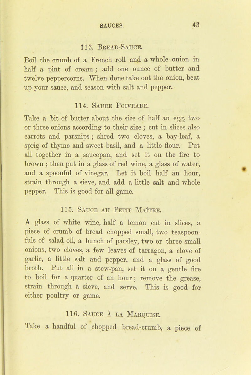113. Bread-Sauce. Boil the cramb of a French roll anfl a whole onion in half a pint of cream; add one ounce of butter and twelve peppercorns. When done take out the onion, beat up your sauce, and season with salt and pepper. 114. Sauce Poivradk Take a bit of butter about the size of half an egg, two or three onions according to their size; cut in slices also carrots and parsnips; shred two cloves, a bay-leaf, a sprig of thyme and sweet basd, and a little flour. Put all together in a saucepan, and set it on the fire to brown ; then put in a glass of red wine, a glass of water, and a spoonful of vinegar. Let it boil half an hour, strain through a sieve, and add a little salt and whole pepper. This is good for all game. 115. Sauce au Petit MaItre. A glass of white wine, half a lemon cut in slices, a piece of crumb of bread chopped small, two teaspoon- fuls of salad oil, a bunch of parsley, two or three small onions, two cloves, a few leaves of tarragon, a clove of garlic, a little salt and pepper, and a glass of good broth. Put all in a stew-pan, set it on a gentle fire to boil for a quarter of an hour; remove the grease, strain through a sieve, and serve. This is good for either poultry or game. 116. Sauce 1 la Marquise. Take a handful of chopped bread-crumb, a piece of
