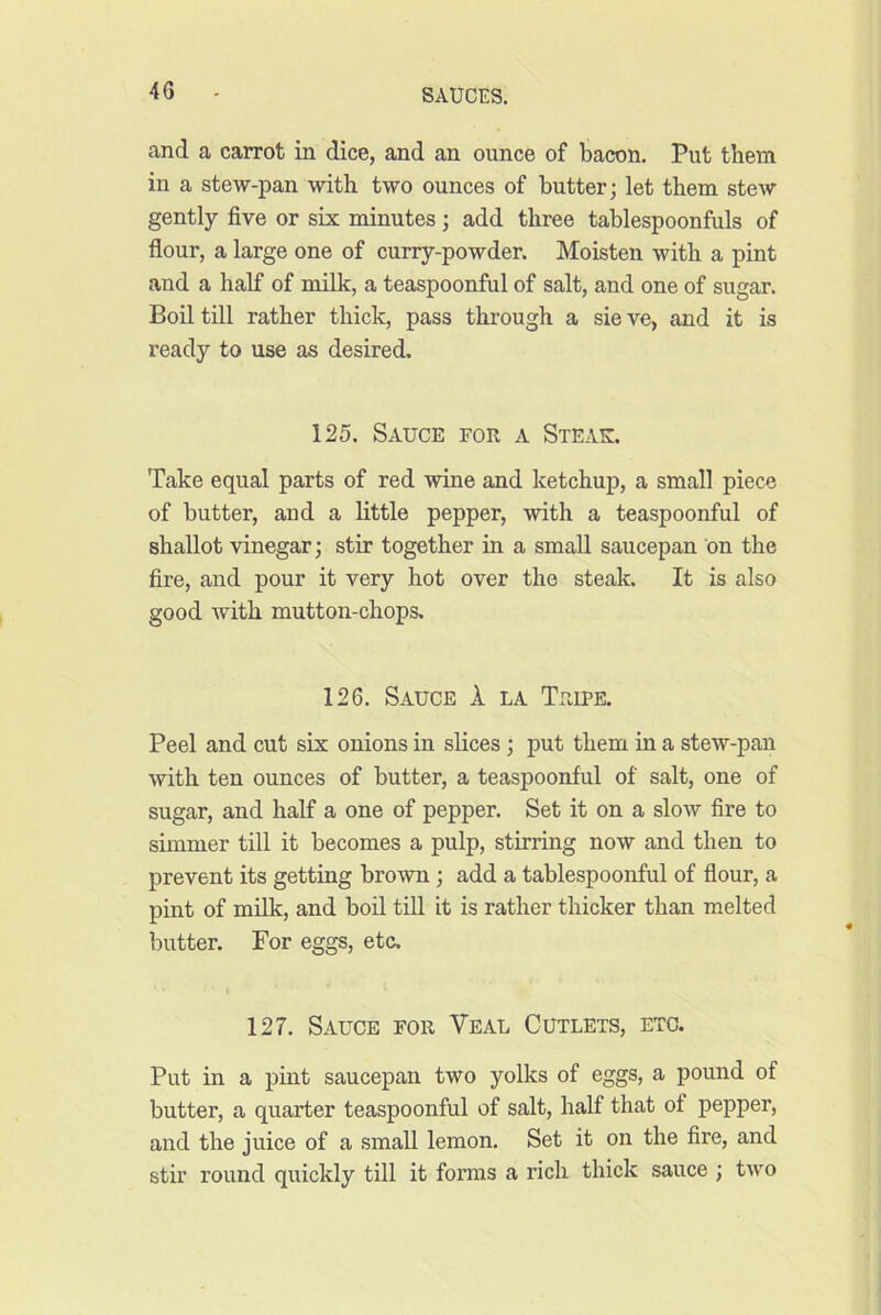 and a carrot in dice, and an ounce of bacon. Put them in a stew-pan with two ounces of butter; let them stew gently five or six minutes; add three tablespoonfuls of flour, a large one of curry-powder. Moisten with a pint and a half of milk, a teaspoonful of salt, and one of sugar. Boil till rather thick, pass through a sie ve, and it is ready to use as desired. 125. Sauce for a Steak. Take equal parts of red wine and ketchup, a small piece of butter, and a little pepper, with a teaspoonful of shallot vinegar; stir together in a small saucepan on the fire, and pour it very hot over the steak. It is also good with mutton-chops. 126. Sauce k la Tripe. Peel and cut six onions in slices; put them in a stew-pan with ten ounces of butter, a teaspoonful of salt, one of sugar, and half a one of pepper. Set it on a slow fire to simmer till it becomes a pulp, stirring now and then to prevent its getting bro-wn; add a tablespoonful of flour, a pint of milk, and boil till it is rather thicker than melted butter. For eggs, etc. 127. Sauce for Veal Cutlets, etc. Put in a pint saucepan two yolks of eggs, a pound of butter, a quarter teaspoonful of salt, half that of pepper, and the juice of a small lemon. Set it on the fire, and stir round quickly till it forms a rich thick sauce ; two