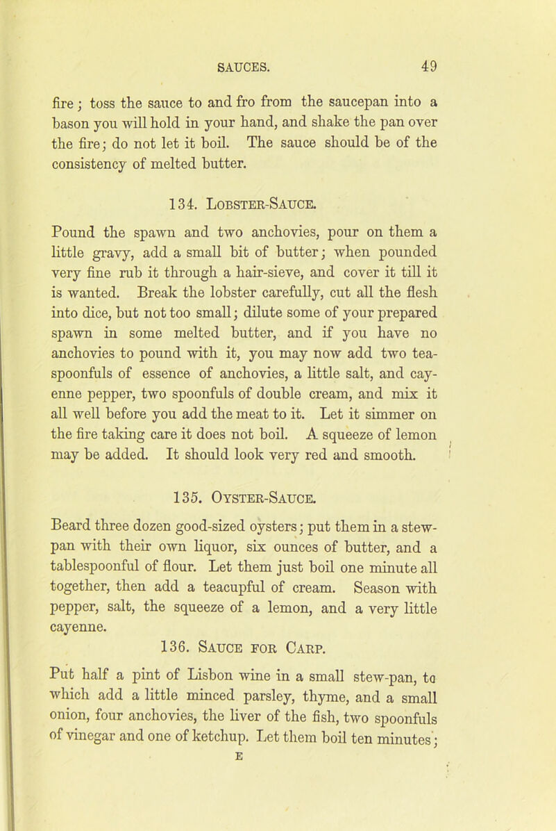 fire ; toss the sauce to and fro from the saucepan into a bason you will hold in your hand, and shake the pan over the fire; do not let it bod. The sauce should be of the consistency of melted butter. 134. Lobster-Sauce. Pound the spawn and two anchovies, pour on them a little gravy, add a small bit of butter; when pounded very fine rub it through a hair-sieve, and cover it till it is wanted. Break the lobster carefully, cut all the flesh into dice, but not too small; dilute some of your prepared spawn in some melted butter, and if you have no anchovies to pound with it, you may now add two tea- spoonfuls of essence of anchovies, a little salt, and cay- enne pepper, two spoonfuls of double cream, and mix it all well before you add the meat to it. Let it simmer on the fire taking care it does not bod. A squeeze of lemon may be added. It should look very red and smooth. 135. Oyster-Sauce. Beard three dozen good-sized oysters; put them in a stew- pan with their own liquor, sis ounces of butter, and a tablespoonful of flour. Let them just hod one minute all together, then add a teacupful of cream. Season with pepper, salt, the squeeze of a lemon, and a very little cayenne. 136. Sauce for Carp. Put half a pint of Lisbon wine in a small stew-pan, to which add a little minced parsley, thyme, and a small onion, four anchovies, the liver of the fish, two spoonfuls of vinegar and one of ketchup. Let them bod ten minutes; E