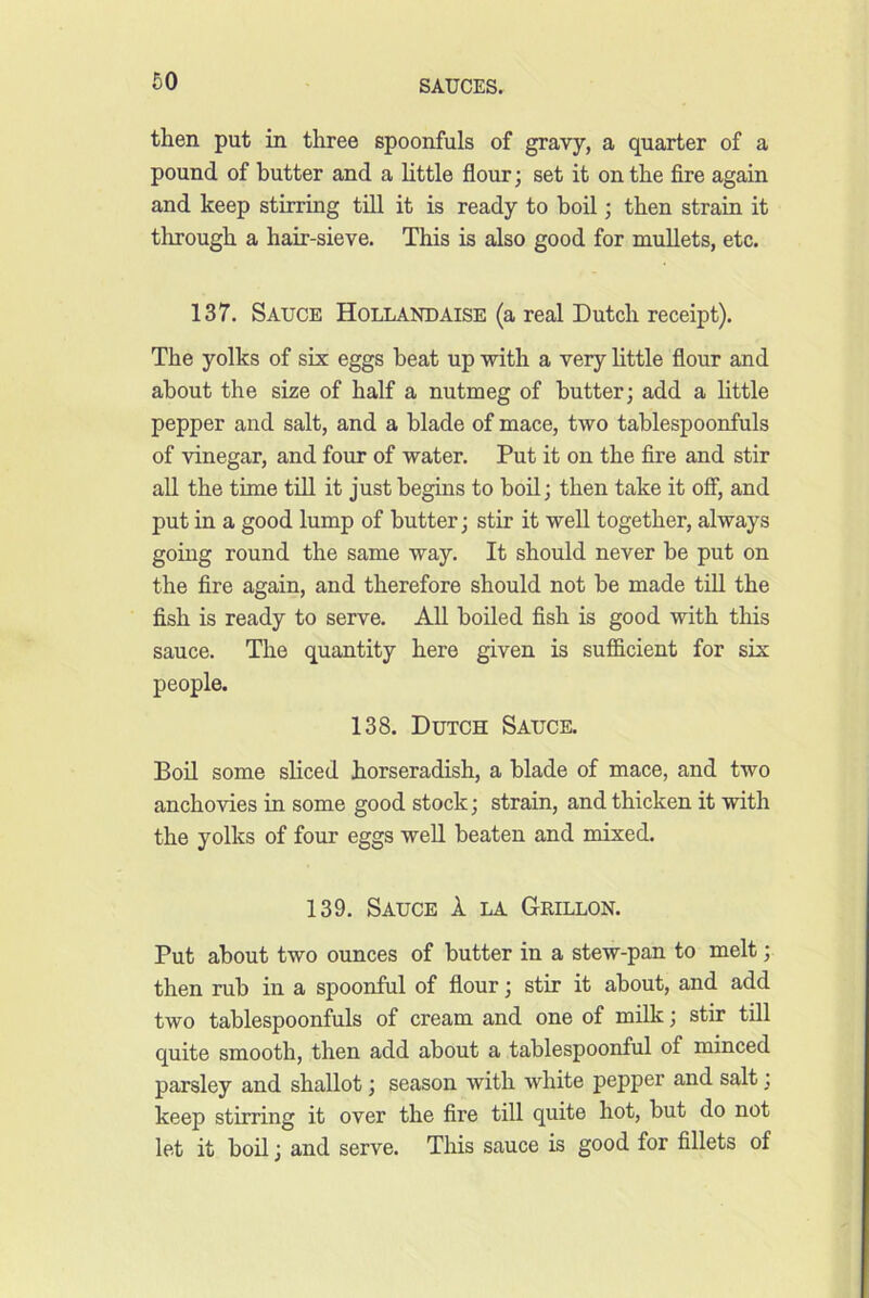 60 then put in three spoonfuls of gravy, a quarter of a pound of butter and a little flour; set it on the fire again and keep stirring till it is ready to boil; then strain it through a hair-sieve. This is also good for mullets, etc. 137. Sauce Hollandaise (a real Dutch receipt). The yolks of six eggs beat up with a very little flour and about the size of half a nutmeg of butter; add a little pepper and salt, and a blade of mace, two tablespoonfuls of vinegar, and four of water. Put it on the fire and stir all the time till it just begins to boil; then take it oflF, and put in a good lump of butter; stir it well together, always going round the same way. It should never be put on the fire again, and therefore should not be made till the fish is ready to serve. All boiled fish is good with this sauce. The quantity here given is sufficient for six people. 138. Dutch Sauce. Boil some sliced horseradish, a blade of mace, and two anchovies in some good stock; strain, and thicken it with the yolks of four eggs well beaten and mixed. 139. Sauce 1 la Grillon. Put about two ounces of butter in a stew-pan to melt; then rub in a spoonful of flour; stir it about, and add two tablespoonfuls of cream and one of milk; stir till quite smooth, then add about a tablespoonful of minced parsley and shallot; season with white pepper and salt; keep stirring it over the fire till quite hot, but do not let it boil; and serve. This sauce is good for fillets of