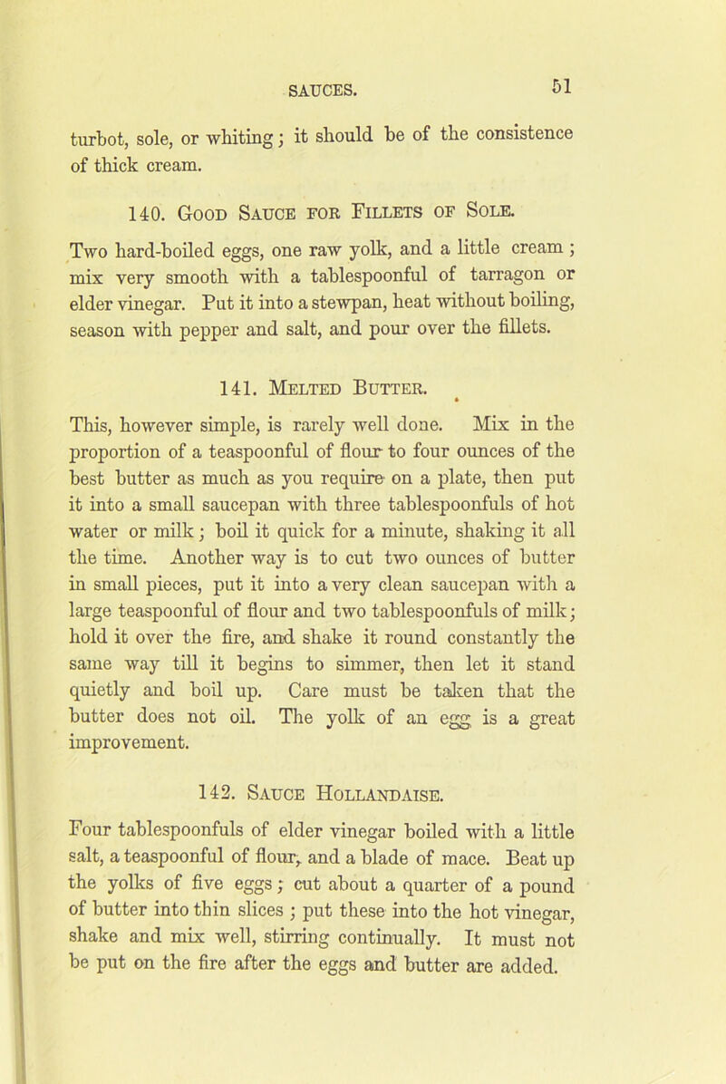 turbot, sole, or whiting; it should be of the consistence of thick cream. 140. Good Sauce for Fillets of Sole. Two hard-boiled eggs, one raw yolk, and a little cream ; mix very smooth with a tablespoonful of tarragon or elder vinegar. Put it into a stewpan, heat without boiling, season with pepper and salt, and pour over the fillets. 141. Melted Butter. * This, however simple, is rarely well done. Mix in the proportion of a teaspoonful of flour to four ounces of the best butter as much as you require- on a plate, then put it into a small saucepan with three tablespoonfuls of hot water or milk; boil it quick for a minute, shaking it all the time. Another way is to cut two ounces of butter in small pieces, put it into a very clean saucepan with a large teaspoonful of flour and two tablespoonfuls of milk; hold it over the fire, and. shake it round constantly the same way till it begins to simmer, then let it stand quietly and boil up. Care must be talcen that the butter does not oil. The yolk of an egg is a great improvement. 142. Sauce Hollandaise. Four tablespoonfuls of elder vinegar boiled with a little salt, a teaspoonful of flour^ and a blade of mace. Beat up the yolks of five eggs; cut about a quarter of a pound of butter into thin slices ; put these into the hot vinegar, shake and mix well, stirring continually. It must not be put on the fire after the eggs and butter are added.