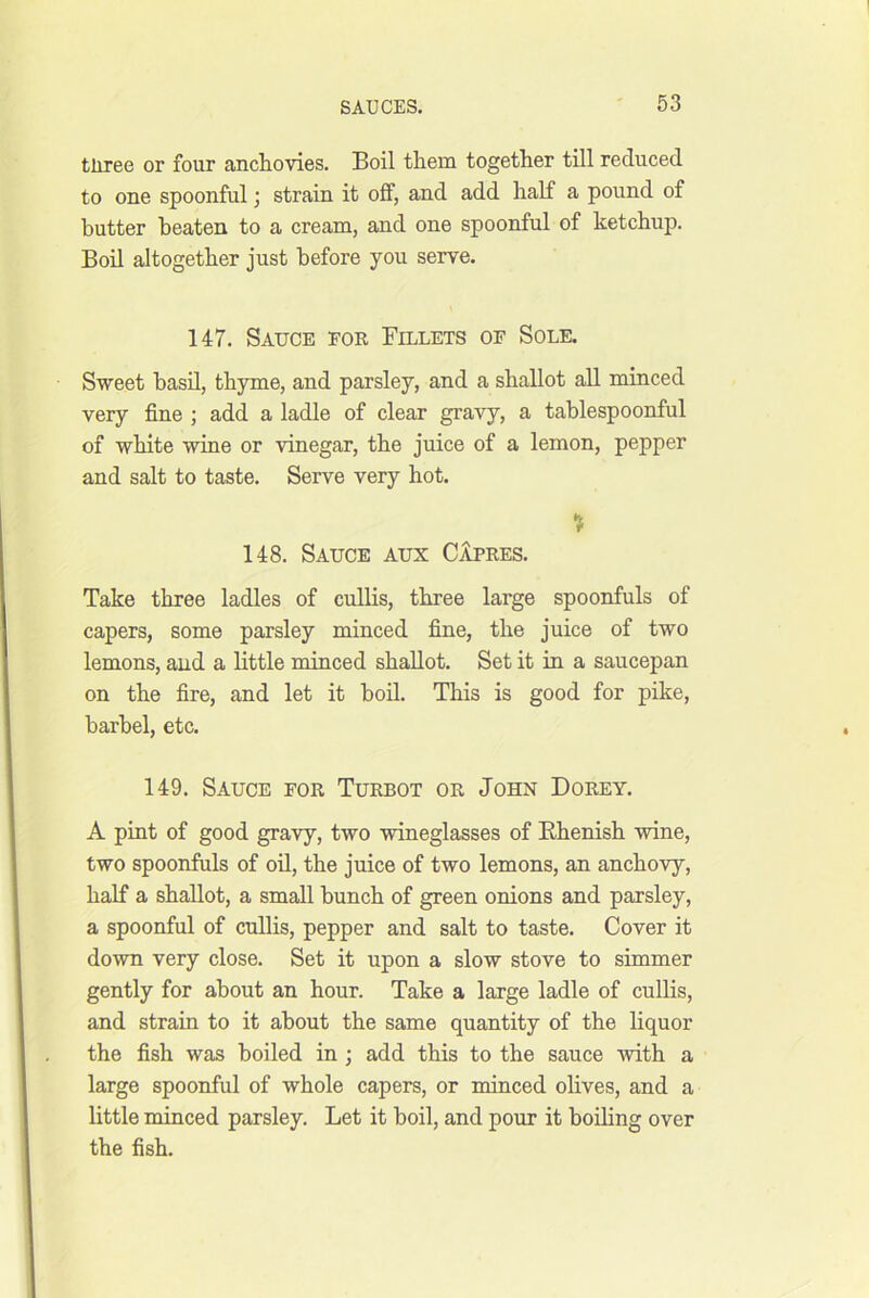 tliree or four ancliovies. Boil them together till reduced to one spoonful; strain it off, and add half a pound of butter beaten to a cream, and one spoonful of ketchup. Boil altogether just before you serve. 147. Sauce for Fillets of Sole. Sweet basil, thyme, and parsley, and a shallot all minced very fine ; add a ladle of clear gravy, a tablespoonful of white wine or vinegar, the juice of a lemon, pepper and salt to taste. Serve very hot. % 148. Sauce aux CIpres. Take three ladles of cullis, three large spoonfuls of capers, some parsley minced fine, the juice of two lemons, and a little minced shallot. Set it in a saucepan on the fire, and let it bod. This is good for pike, barbel, etc. 149. Sauce for Turbot or John Dorey. A pint of good gravy, two wineglasses of Rhenish wine, two spoonfuls of oil, the juice of two lemons, an anchovy, half a shallot, a small bunch of green onions and parsley, a spoonful of cullis, pepper and salt to taste. Cover it down very close. Set it upon a slow stove to simmer gently for about an hour. Take a large ladle of cullis, and strain to it about the same quantity of the liquor the fish was boiled in ; add this to the sauce 'with a large spoonful of whole capers, or minced olives, and a little minced parsley. Let it boil, and pour it boiling over the fish.