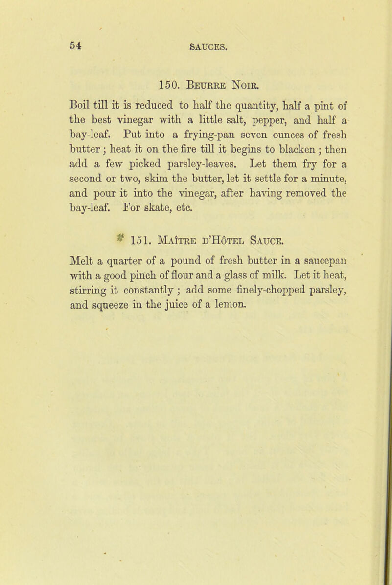 150. Beurre Noir. Boil till it is reduced to half the quantity, half a pint of the best vinegar with a little salt, pepper, and half a bay-leaf. Put into a frying-pan seven ounces of fresh butter; heat it on the fire till it begins to blacken; then add a few picked parsley-leaves. Let them fry for a second or two, skim the butter, let it settle for a minute, and pour it into the vinegar, after having removed the bay-leaf. For skate, etc. ^ 151. MaItre d’HOtel Sauce. Melt a quarter of a pound of fresh butter in a saucepan with a good pinch of flour and a glass of milk. Let it heat, stirring it constantly ; add some finely-chopped parsley, and squeeze in the juice of a lemon.