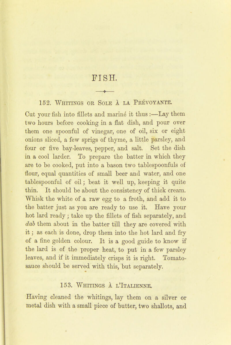 —♦— 152. Whitings or Sole 1 la Prevoyante. Cut your fish into fillets and marin4 it thus :—Lay them two hours before cooking in a flat dish, and pour over them one spoonful of vinegar, one of oil, six or eight onions sliced, a few sprigs of thyme, a little parsley, and four or five hay-leaves, pepper, and salt. Set the dish in a cool larder. To prepare the batter in which they are to be cooked, put into a bason two tablespoonfuls of flour, equal quantities of small beer and water, and one tablespoonful of oil; beat it well up, keeping it quite thin. It should be about the consistency of thick cream. Whisk the white of a raw egg to a froth, and add it to the batter just as you are ready to use it. Have your hot lard ready ; take up the fillets of fish separately, and dah them about in the batter till they are covered with it; as each is done, drop them into the hot lard and fry of a fine golden colour. It is a good guide to know if the lard is of the proper heat, to put in a few parsley leaves, and if it immediately crisps it is right. Tomato- sauce should be served with this, but separately. 153. Whitings A. lTtalienne. Having cleaned the whitings, lay them on a silver or metal dish with a small piece of butter, two shallots, and