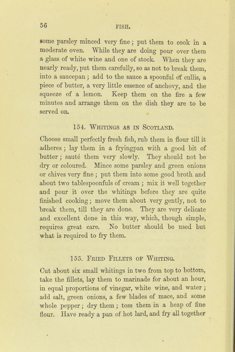some parsley minced very fine; put them to cook in a moderate oven. While they are doing pour over them a glass of -white -svine and one of stock. When they are nearly ready, put them carefully, so as not to break them, into a saucepan; add to the sauce a spoonful of cullis, a piece of butter, a very little essence of ancho-vy, and the squeeze of a lemon. Keep them on the fire a fe-w minutes and arrange them on the dish they are to be served on. 154. Whitings as in Scotland. Choose small perfectly fresh fish, rub them in flour till it adheres ; lay them in a fryingpan with a good bit of butter; saut4 them very slowly. They should not be dry or coloured. Mince some parsley and green onions or chives very fine; put them into some good broth and about two tablespoonfuls of cream ; mix it well together and pour it over the whitings before they are quite finished cooking; move them about very gently, not to break them, till they are done. They are very delicate and excellent done in this way, which, though simple, requires great care. No butter should be used but what is required to fry them. 155. Fkied Fillets of Whiting. Cut about six small whitings in two from top to bottom, take the fillets, lay them to marinade for about an hour, in equal proportions of -vinegar, white -wine, and water ; add salt, green onions, a few blades of mace, and some whole pepper; dry them; toss them in a heap of fine flour. Have ready a pan of hot lard, and fry all together