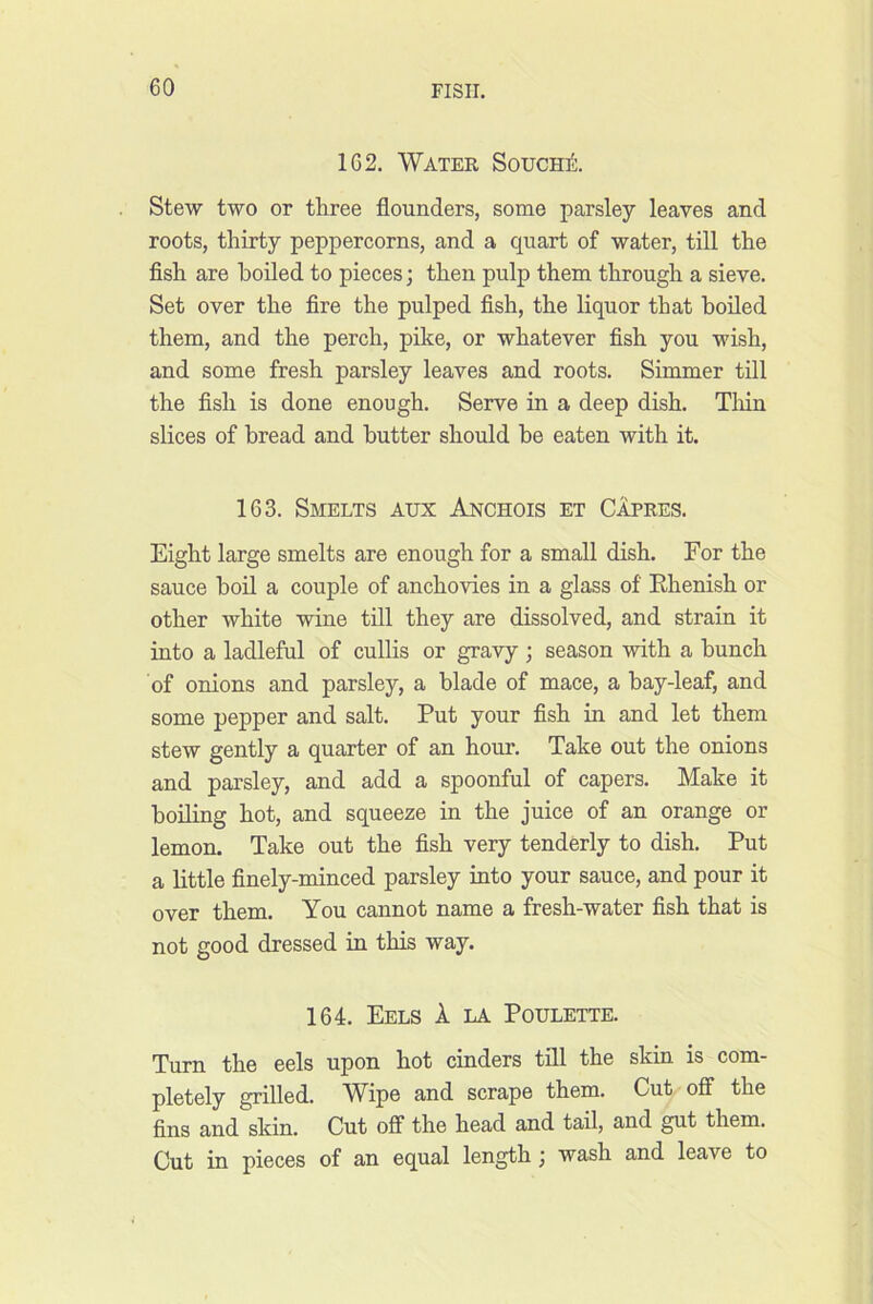 162. Water Sought. Stew two or three flounders, some parsley leaves and roots, thirty peppercorns, and a quart of water, till the fish are boiled to pieces; then pulp them through a sieve. Set over the fire the pulped fish, the liquor that boiled them, and the perch, pike, or whatever fish you wish, and some fresh parsley leaves and roots. Simmer till the fish is done enough. Serve in a deep dish. Tliin slices of bread and butter should he eaten with it. 163. Smelts aux Anchois et Capres. Eight large smelts are enough for a small dish. For the sauce boil a couple of anchovies in a glass of Ehenish or other white wine till they are dissolved, and strain it into a ladleful of cullis or gravy ; season with a bunch of onions and parsley, a blade of mace, a hay-leaf, and some pepper and salt. Put your fish in and let them stew gently a quarter of an hour. Take out the onions and parsley, and add a spoonful of capers. Make it boiling hot, and squeeze in the juice of an orange or lemon. Take out the fish very tenderly to dish. Put a little finely-minced parsley into your sauce, and pour it over them. You cannot name a fresh-water fish that is not good dressed in this way. 164. Eels 1 la Poulette. Turn the eels upon hot cinders till the skin is com- pletely grilled. Wipe and scrape them. Cut off the fins and skin. Cut off the head and tail, and gut them. Cut in pieces of an equal length; wash and leave to