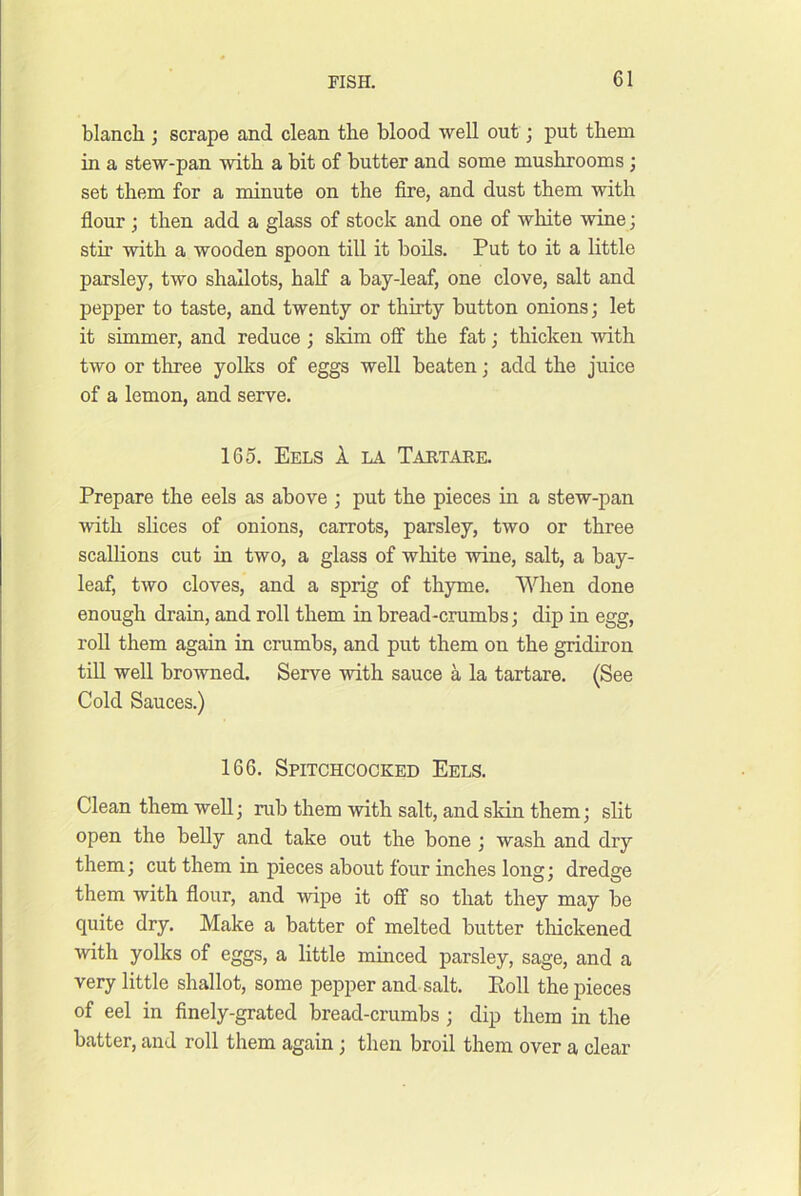 blanch j scrape and clean the blood well out; put them in a stew-pan with a bit of butter and some mushrooms; set them for a minute on the fire, and dust them with flour ; then add a glass of stock and one of white wine; stir with a wooden spoon till it bods. Put to it a little parsley, two shallots, half a bay-leaf, one clove, salt and pepper to taste, and twenty or thirty button onions; let it simmer, and reduce; skim off the fat; thicken with two or three yolks of eggs well beaten; add the juice of a lemon, and serve. 165. Eels 1 la Tartare. Prepare the eels as above ; put the pieces in a stew-pan with shces of onions, carrots, parsley, two or three scallions cut in two, a glass of white wine, salt, a bay- leaf, two cloves, and a sprig of thyme. When done enough drain, and roll them in bread-crumbs; dip in egg, rod them again in crumbs, and put them on the gridiron tiU well browned. Serve with sauce a la tartare. (See Cold Sauces.) 166. Spitchcocked Eels. Clean them well; nd) them with salt, and skin them; slit open the belly and take out the bone ; wash and dry them; cut them in pieces about four inches long; dredge them with flour, and wipe it off so that they may be quite dry. Make a batter of melted butter tldckened with yolks of eggs, a little minced parsley, sage, and a very little shallot, some pepper and salt. Poll the pieces of eel in finely-grated bread-crumbs; dip them in the batter, and roll them again; then broil them over a clear