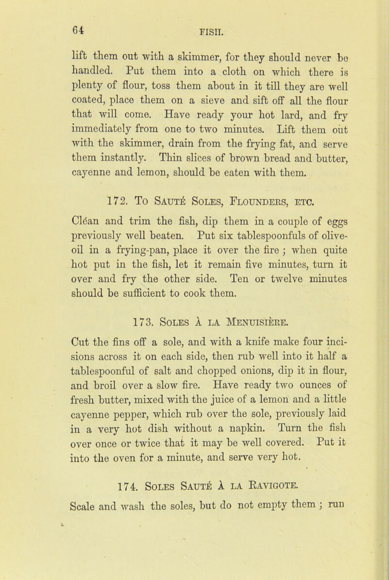 lift them out with a skimmer, for they should never bo handled. Put them into a cloth on which there is plenty of flour, toss them about in it till they are well coated, place them on a sieve and sift off all the flour that will come. Have ready your hot lard, and fry immediately from one to two minutes. Lift them out with the skimmer, drain from the frying fat, and serve them instantly. Thin slices of brown bread and butter, cayenne and lemon, should be eaten with them. 172. To Saut^ Soles, Flounders, etc. Cl6an and trim the fish, dip them in a couple of eggs previously well beaten. Put six tablespoonfuls of olive- oil in a frying-pan, place it over the fire ; when quite hot put in the fish, let it remain five minutes, turn it over and fry the other side. Ten or twelve minutes should be sufficient to cook them. 173. Soles 1 la Menuisiere. Cut the fins oflT a sole, and with a knife make four inci- sions across it on each side, then rub well into it half a tablespoonful of salt and chopped onions, dip it in flour, and broil over a slow fire. Have ready two ounces of fresh butter, mixed with the juice of a lemon and a little cayenne pepper, which rub over the sole, previously laid in a very hot dish without a napkin. Turn the fish over once or twice that it may be well covered. Put it into the oven for a minute, and serve very hot. 174. Soles SAUxi: k la Kavigote. Scale and wash the soles, but do not empty them ; run
