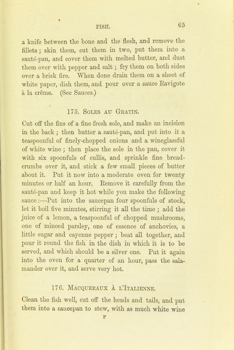 a knife between the bone and the flesh, and remove the fillets ; skin them, cut them in two, put them into a saute-pan, and cover them with melted butter, and dust them over with pepper and salt; fry them on both sides over a brisk fire. When done drain them on a sheet of white paper, dish them, and pour over a sauce Eavigote a la cr^me. (See Sauces.) 175. Soles au Gratin. Cut oflF the fins of a fine fresh sole, and make an incision in the back ; then butter a saut4-pan, and put into it a teaspoonful of finely-chopped onions and a wineglassful of white wine ; then place the sole in the pan, cover it with six spoonfuls of cuUis, and sprinkle fine bread- crumbs over it, and stick a few small pieces of butter about it. Put it now into a moderate oven for twenty minutes or half an hour. Eemove it carefully from the saut4-pan and keep it hot while you make the following sauce:—Put into the saucepan four spoonfuls of stock, let it boil five minutes, stirring it all the time ; add the juice of a lemon, a teaspoonful of chopped mushrooms, one of minced parsley, one of essence of anchovies, a little sugar and cayenne pepper ; beat all together, and pour it round the fish in the dish in wliich it is to be served, and which should be a silver one. Put it again into the oven for a quarter of an hour, pass the sala- mander over it, and serve very hot. 176. Macqueraux 1 l’Italienne. Clean the fish well, cut off the heads and tails, and put them into a saucepan to stew, with as much white wine p