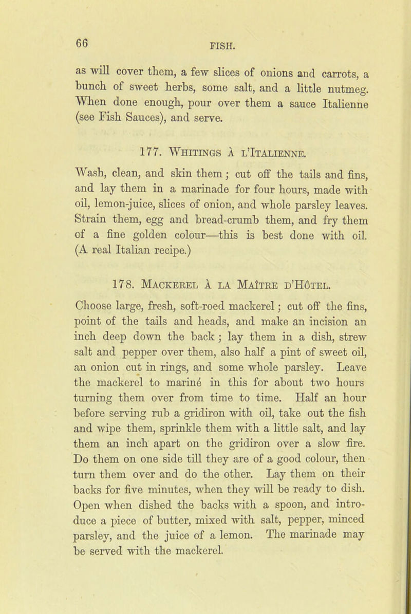 as will cover them, a few slices of onions and carrots, a bunch of sweet herbs, some salt, and a little nutmeg. When done enough, pour over them a sauce Italienne (see Fish Sauces), and serve. 177. Whitings a l’Italienne. Wash, clean, and skin them; cut off the tads and fins, and lay them in a marinade for four hours, made with oil, lemon-juice, slices of onion, and whole parsley leaves. Strain them, egg and bread-crumb them, and fry them of a fine golden colour—this is best done with oil. (A real Italian recipe.) 178. Mackerel 1 la MaJtre d’H6tel. Choose large, fresh, soft-roed mackerel; cut off the fins, point of the tails and heads, and make an incision an inch deep down the back; lay them in a dish, strew salt and pepper over them, also half a pint of sweet oil, an onion cut in rings, and some whole parsley. Leave the mackerel to marine in this for about two hours turning them over from time to time. Half an hour before serving rub a gridiron with oil, take out the fish and wipe them, sprinkle them with a little salt, and lay them an inch apart on the gridiron over a slow fire. Do them on one side till they are of a good colour, then turn them over and do the other. Lay them on their backs for five minutes, when they will be ready to dish. Open when dished the backs with a spoon, and intro- duce a piece of butter, mixed with salt, pepper, minced parsley, and the juice of a lemon. The marinade may be served with the mackerel.