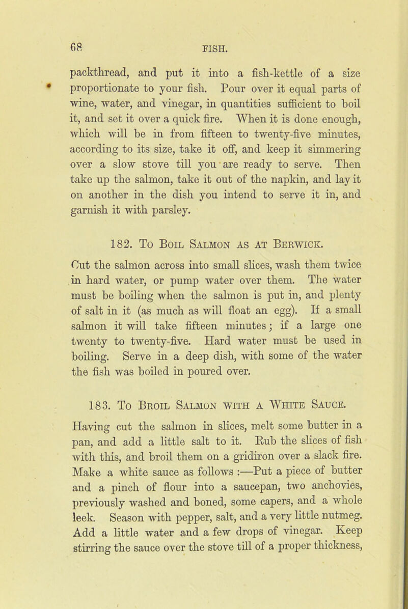 oa packthread, and put it into a fish-kettle of a size proportionate to your fish. Pour over it equal parts of wine, water, and vinegar, in quantities sufficient to boil it, and set it over a quick fire. When it is done enough, which will be in from fifteen to twenty-five minutes, according to its size, take it off, and keep it simmering over a slow stove till you'are ready to serve. Then take up the salmon, take it out of the napkin, and lay it on another in the dish you intend to serve it in, and garnish it with parsley. 182. To Boil Salmon as at Berwick. Cut the salmon across into small shces, wash them twice in hard water, or pump water over them. The water must be boiling when the salmon is put in, and plenty of salt in it (as much as will float an egg). If a small salmon it wiU take fifteen minutes; if a large one twenty to twenty-five. Hard water must be used in boiling. Serve in a deep dish, with some of the water the fish was boiled in poured over. 183. To Broil Salmon with a White Sauce. Having cut the salmon in slices, melt some butter in a pan, and add a little salt to it. Rub the shces of fish •with this, and broil them on a gridiron over a slack fire. Make a white sauce as fohows :—Put a piece of butter and a pinch of flour into a saucepan, two ancho'sdes, pre'viously washed and boned, some capers, and a whole leek Season •with pepper, salt, and a very little nutmeg. Add a httle water and a few drops of •vinegar. Keep stirring the sauce over the stove till of a proper thickness.
