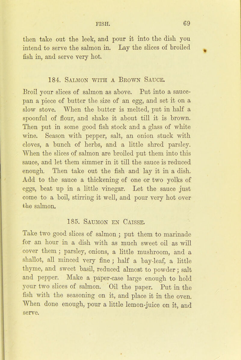 then take out the leek, and pour it into the dish you intend to serve the salmon in. Lay the slices of broiled fish in, and serve very hot. 184. Salmon with a Brown Sauce. Broil your slices of salmon as above. Put into a sauce- pan a piece of butter the size of an egg, and set it on a slow stove. Wlien the butter is melted, put in half a spoonful of flour, and shake it about till it is brown. Then put hi some good fish stock and a glass of white wine. Season with pepper, salt, an onion stuck with cloves, a bunch of herbs, and a little shred parsley. When the slices of salmon are broiled put them into this sauce, and let them simmer in it till the sauce is reduced enough. Then take out the fish and lay it in a dish. Add to the sauce a thickening of one or two yolks of eggs, beat up in a little vinegar. Let the sauce just come to a boh, stirring it well, and pour very hot over the Salmon. 185. Saumon en Caisse. Take two good slices of salmon ; put them to marinade for an hour in a dish with as much sweet oil as will cover them; parsley, onions, a little mushroom, and a shallot, all minced very fine ; half a bay-leaf, a little thyme, and sweet basil, reduced almost to powder; salt and pepper. Make a paper-case large enough to hold your two slices of salmon. Oil the paper. Put in the fish with the seasoning on it, and place it in the oven. When done enough, pour a little lemon-juice on it, and serve.