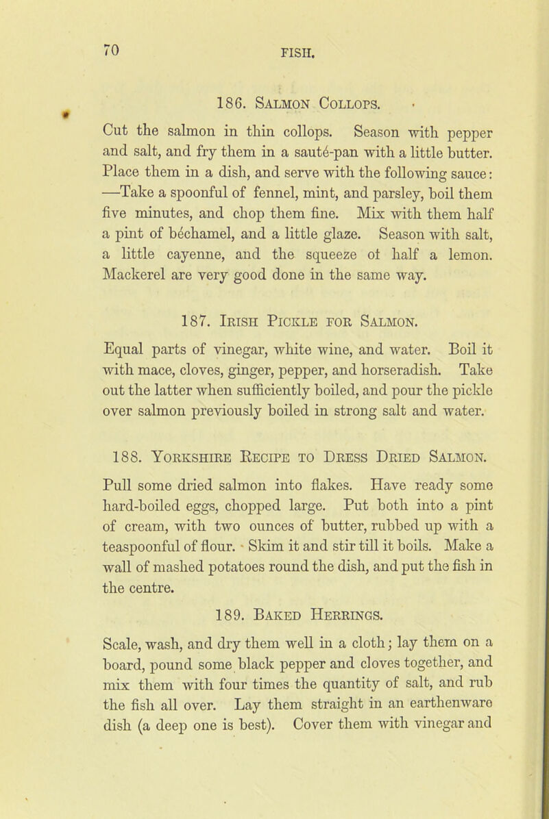 186. Salmon Collops. Cut the salmon in thin collops. Season with pepper and salt, and fry them in a saut6-pan with a little butter. Place them in a dish, and serve with the following sauce: —Take a spoonful of fennel, mint, and parsley, boil them five minutes, and chop them fine. Mix with them half a pint of bechamel, and a little glaze. Season with salt, a little cayenne, and the squeeze ot half a lemon. Mackerel are very good done in the same way. 187. Irish Pickle for Salmon. Equal parts of vinegar, white wine, and water. Boil it with mace, cloves, ginger, pepper, and horseradish. Take out the latter when sufficiently boiled, and pour the picldo over salmon previously boiled in strong salt and water. 188. Yorkshire Kecipe to Dress Dried Salmon. Pull some dried salmon into flakes. Have ready some hard-boiled eggs, chopped large. Put both into a pint of cream, with two ounces of butter, rubbed up with a teaspoonful of flour. • Skim it and stir till it boils. Make a wall of mashed potatoes round the dish, and put the fish in the centre. 189. Baked Herrings. Scale, wash, and dry them well in a cloth; lay them on a board, pound some black pepper and cloves together, and mix them with four times the quantity of salt, and rub the fish all over. Lay them straight in an earthenware dish (a deep one is best). Cover them with vinegar and