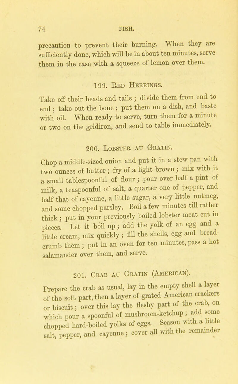 precaution to prevent their bummg. When they are sufficiently done, which will he in about ten minutes, serve them in the case with a squeeze of lemon over them. 199. Eed Herrings. Take off their heads and tails ; divide them from end to end; take out the bone ; put them on a dish, and baste with oil. When ready to serve, turn them for a minute or two on the gridiron, and send to table immediately. 200. Lobster au Gratin. Chop a middle-sized onion and put it in a stew-pan with two ounces of butter; fry of a hght brown; mix with it a smaU tablespoonful of flour ; pour over half a pint of milk, a teaspoonful of salt, a quarter one of pepper, and half that of cayenne, a little sugar, a very little nutmeg, and some chopped parsley. Bod a few minutes till rather thick; put in your previously boiled lobster meat cut m pieces. Let it boil up; add the yolk of an egg and a little cream, mix quickly ; All the shells, egg and bread- crumb them; put in an oven for ten minutes, pass a hot salamander over them, and serve. 201. Crab au Gratin (American). Prepare the crab as usual, lay in the empty shell a layer of the soft part, then a layer of grated American crackers or biscuit; over this lay the fleshy part of the crab, on which pour a spoonful of musliroom-ketchup ; add some chopped hard-boiled yolks of eggs. Season with a little salt, pepper, and cayenne; cover all with the remainder