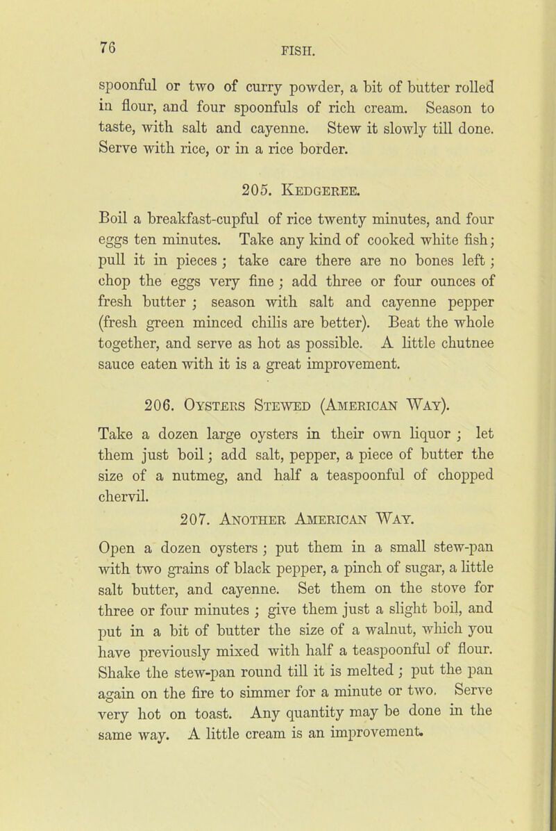 spoonful or two of curry powder, a bit of butter rolled iu flour, and four spoonfuls of rich cream. Season to taste, with salt and cayenne. Stew it slowly till done. Serve with rice, or in a rice border. 205. Kedgeree. Boil a breakfast-cupful of rice twenty minutes, and four eggs ten minutes. Take any kind of cooked white fish; pull it in pieces ; take care there are no bones left; chop the eggs very fine ; add three or four ounces of fresh butter ; season with salt and cayenne pepper (fresh green minced chilis are better). Beat the whole together, and serve as hot as possible. A little chutnee sauce eaten with it is a great improvement. 206. Oysters Stewed (American Way). Take a dozen large oysters in their own liquor ; let them just boil; add salt, pepper, a piece of butter the size of a nutmeg, and half a teaspoonful of chopped chervil. 207. Another American Way. Open a dozen oysters ; put them in a small stew-pan with two grains of black pepper, a pinch of sugar, a little salt butter, and cayenne. Set them on the stove for three or four minutes ; give them just a slight boil, and put in a bit of butter the size of a walnut, which you have ijreviously mixed with half a teaspoonful of flour. Shake the stew-pan round till it is melted; put the pan again on the fire to simmer for a minute or two. Serve very hot on toast. Any quantity may be done in the same way. A little cream is an improvement.
