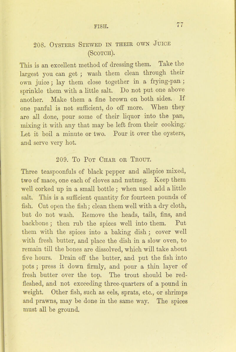 208, Oysters Stewed in their own Juice (Scotch). This is an excellent method of dressing them. Take the largest you can get ; wash them clean through their own juice; lay them close together in a frying-pan ; sprinkle them with a little salt. Do not put one above another. Make them a fine brown on both sides. If one panful is not sufficient, do off more. When they are all done, pour some of their liquor into the pan, mixing it with any that may be left from their cooking. Let it bod a minute or two. Pour it over the oysters, and serve very hot. 209. To Pot Char or Trout. Three teaspoonfuls of black pepper and allspice mixed, two of mace, one each of cloves and nutmeg. Keep them well corked up in a small bottle ; when used add a little salt. This is a sufficient quantity for fourteen pounds of fish. Cut open the fish; clean them well with a dry cloth, but do not wash. Remove the heads, tails, fins, and backbone; then rub the spices weU into them. Put them with the spices into a baking dish; cover well with fresh butter, and place the dish in a slow oven, to remain till the bones are dissolved, which will take about five hours. Drain off the butter, and put the fish into pots; press it down firmly, and pour a thin layer of fresh butter over the top. The trout should be red- fleshed, and not exceeding three-quarters of a pound in weight. Other fish, such as eels, sprats, etc., or slirimps and prawns, may be done in the same way. The spices must all be ground.