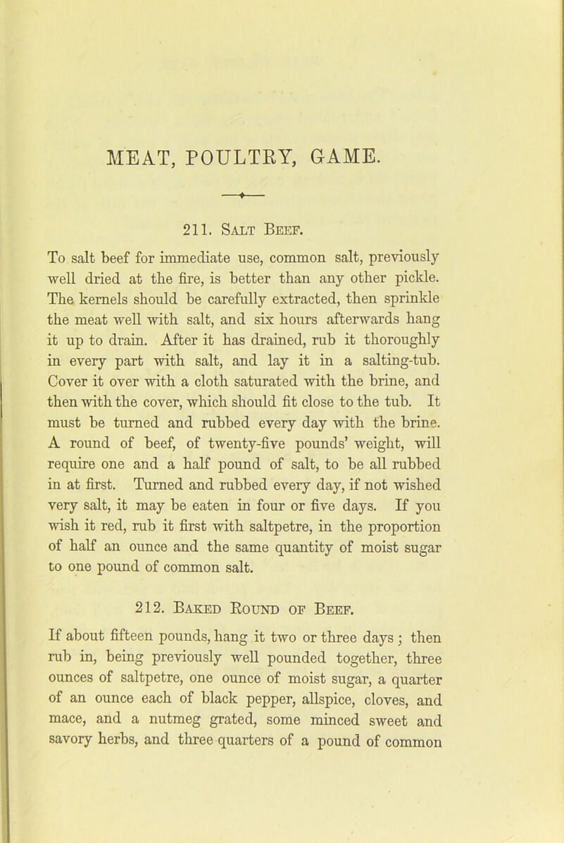 MEAT, POULTEY, GAME. ♦ 211. Salt Beef. To salt beef for immediate use, common salt, previously well dried at the fire, is better than any other pickle. The kernels should be carefully extracted, then sprinkle the meat well with salt, and six hours afterwards hang it up to drain. After it has drained, rub it thoroughly in every part with salt, and lay it in a salting-tub. Cover it over with a cloth saturated with the brine, and then with the cover, which should fit close to the tub. It must be turned and rubbed every day with the brine. A round of beef, of twenty-five pounds’ weight, will require one and a half pound of salt, to be all rubbed in at first. Turned and rubbed every day, if not wished very salt, it may be eaten in four or five days. If you wish it red, rub it first with saltpetre, in the proportion of half an ounce and the same quantity of moist sugar to one pound of common salt. 212. Baked Bound of Beef. If about fifteen pounds, hang it two or three days ; then rub in, being previously well pounded together, three ounces of saltpetre, one ounce of moist sugar, a quarter of an ounce each of black pepper, allspice, cloves, and mace, and a nutmeg grated, some minced sweet and savory herbs, and three quarters of a pound of common