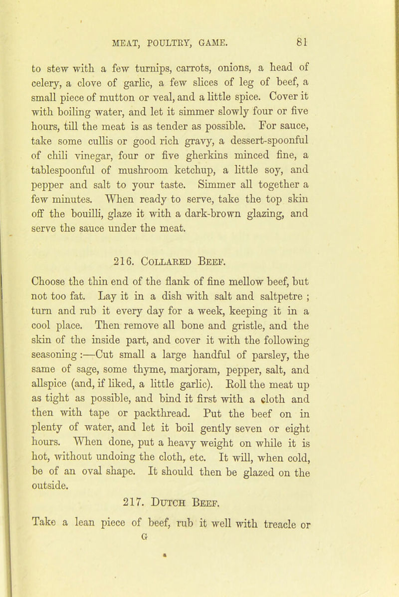 to stew with a few turnips, carrots, onions, a head of celery, a clove of garlic, a few shces of leg of beef, a small piece of mutton or veal, and a little spice. Cover it with boiling water, and let it simmer slowly four or five hours, till the meat is as tender as possible. For sauce, take some cullis or good rich gravy, a dessert-spoonful of chili vinegar, fonr or five gherkins minced fine, a tablespoonful of mushroom ketchup, a little soy, and pepper and salt to your taste. Simmer all together a few minutes. When ready to serve, take the top skin off the bouilh, glaze it with a dark-brown glazing, and serve the sauce under the meat. 216. COLLAEED BeE1\ Choose the thin end of the flank of fine mellow beef, but not too fat. Lay it in a dish with salt and saltpetre ; turn and rub it every day for a week, keeping it in a cool place. Then remove all bone and gristle, and the skin of the inside part, and cover it with the following seasoning:—Cut small a large handful of parsley, the same of sage, some thyme, marjoram, pepper, salt, and allspice (and, if liked, a little garlic). Roll the meat up as tight as possible, and bind it first with a cloth and then with tape or packthread. Put the beef on in plenty of water, and let it boil gently seven or eight hours. A^Tien done, put a heavy weight on while it is hot, without undoing the cloth, etc. It will, when cold, be of an oval shape. It should then be glazed on the outside. 217. Dutch Beef. Take a lean piece of beef, rub it well with treacle or G