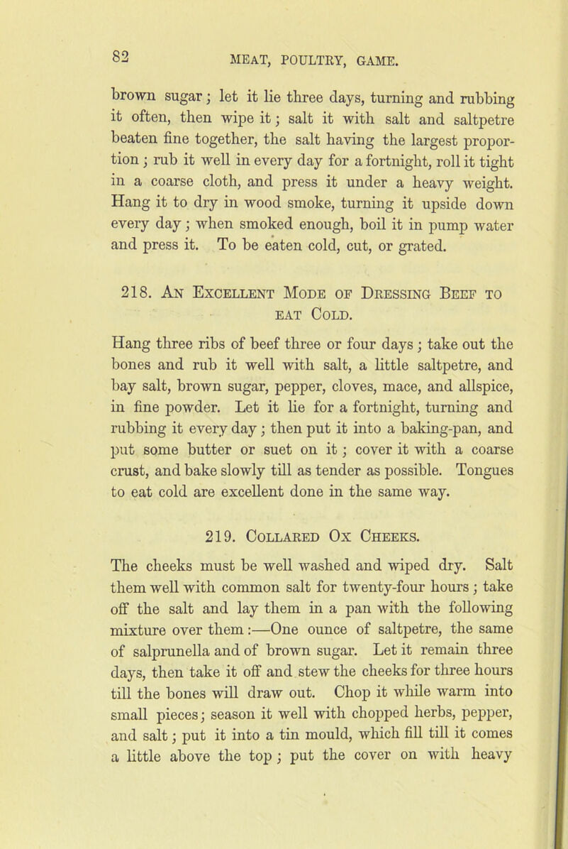 brown sugar; let it lie three days, turning and rubbing it often, then wipe it; salt it with salt and saltpetre beaten fine together, the salt having the largest propor- tion ; rub it well in every day for a fortnight, roll it tight in a coarse cloth, and press it under a heavy weight. Hang it to dry in wood smoke, turning it upside down every day; when smoked enough, boil it in pump water and press it. To be eaten cold, cut, or grated. 218. An Excellent Mode of Dressing Beef to EAT Cold. Hang three ribs of beef three or four days; take out the bones and rub it well with salt, a Little saltpetre, and bay salt, brown sugar, pepper, cloves, mace, and allspice, in fine powder. Let it lie for a fortnight, turning and rubbing it every day; then put it into a baking-pan, and put some butter or suet on it; cover it with a coarse crust, and bake slowly tdl as tender as possible. Tongues to eat cold are excellent done in the same way. 219. Collared Ox Cheeks. The cheeks must be weU washed and wiped dry. Salt them well with common salt for twenty-four hours ; take off the salt and lay them in a pan with the following mixture over them:—One ounce of saltpetre, the same of salprunella and of brown sugar. Let it remain three days, then take it off and stew the cheeks for three hours till the bones will draw out. Chop it while warm into small pieces; season it well with chopped herbs, pepper, and salt; put it into a tin mould, wliich fill till it comes a little above the top ; put the cover on with heavy