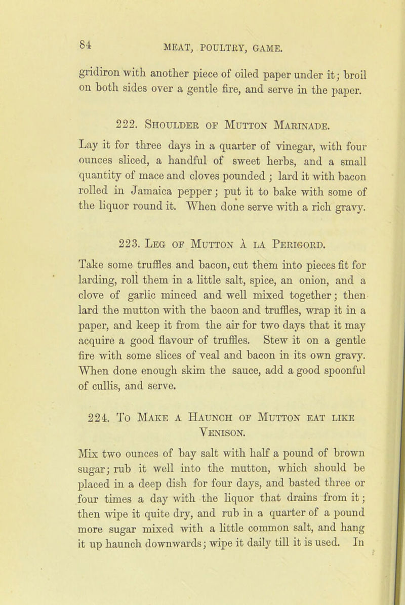 gridiron with another piece of oiled paper under it; broil on both sides over a gentle fire, and serve in the paper. 222. Shoulder of Mutton Marinade, Lay it for three days in a quarter of vinegar, with four ounces sliced, a handful of sweet herbs, and a small quantity of mace and cloves pounded ; lard it with bacon rolled in Jamaica pepper; put it to bake with some of the liquor round it. When done serve with a rich gravy. 223. Leg of Mutton 1 la Perigord. Take some truffles and bacon, cut them into pieces fit for larding, roll them in a little salt, spice, an onion, and a clove of garlic minced and well mixed together; then lard the mutton with the bacon and truffles, wrap it in a paper, and keep it from the air for two days that it may acquire a good flavour of truffles. Stew it on a gentle fire with some slices of veal and bacon in its own gravy. Wlien done enough skim the sauce, add a good spoonful of cullis, and serve. 224. To Make a Haunch of Mutton eat like Venison. Mix two ounces of bay salt with half a pound of brown sugar; rub it well into the mutton, which should be placed in a deep dish for four days, and basted three or four times a day with the liquor that drains from it; then wipe it quite dry, and rub in a quarter of a pound more sugar mixed with a little common salt, and hang it up haunch downwards; wipe it daily till it is used. In