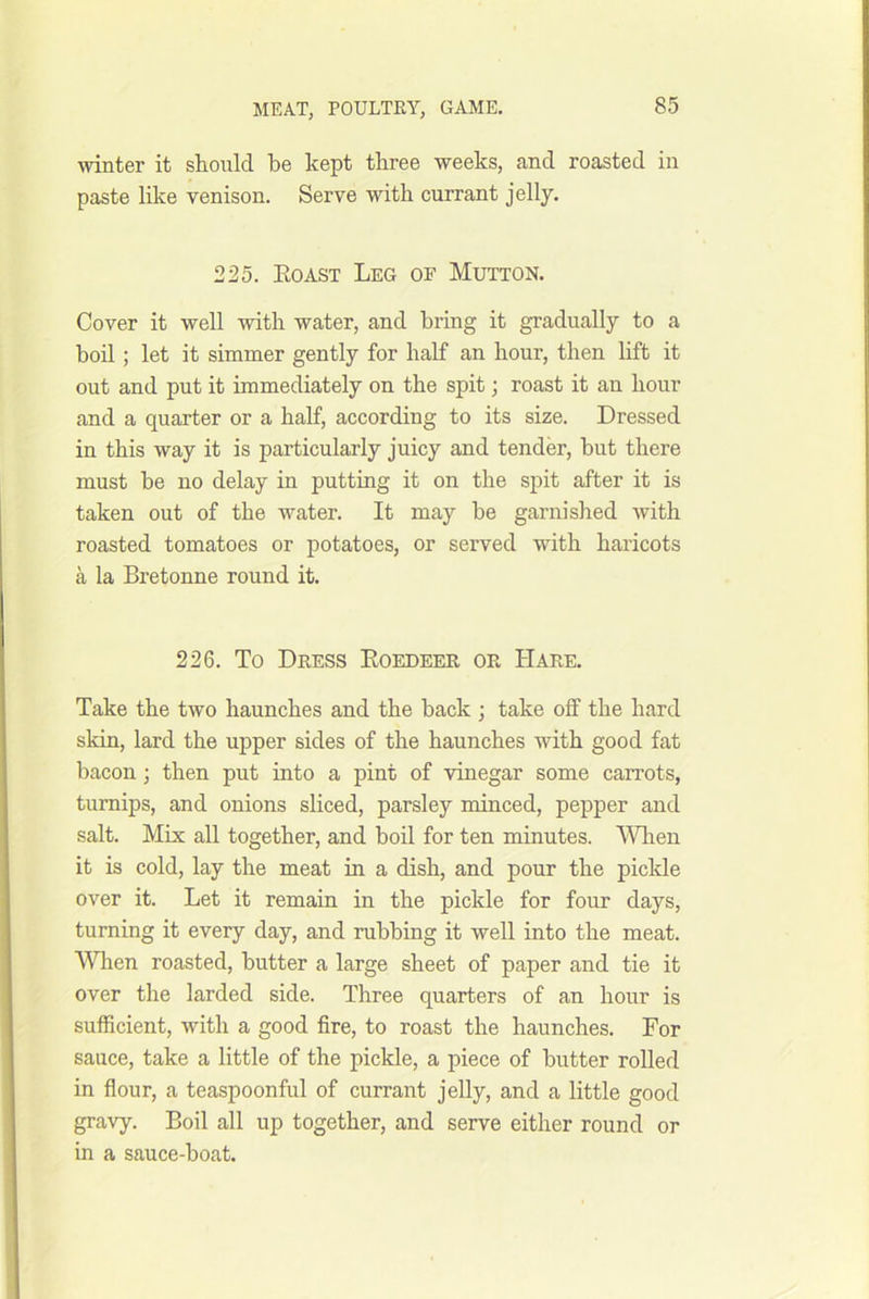 winter it should be kept three weeks, and roasted in paste like venison. Serve with currant jelly. 225. Eoast Leg of Mutton. Cover it well with water, and bring it gradually to a boil; let it simmer gently for half an hour, then hft it out and put it immediately on the spit; roast it an hour and a quarter or a half, according to its size. Dressed in this way it is particularly juicy and tender, but there must be no delay in putting it on the spit after it is taken out of the water. It may be garnished with roasted tomatoes or potatoes, or served with haricots a la Bretonne round it. 226. To Dress Eoedeer or Hare. Take the two haunches and the back ; take off the hard skin, lard the upper sides of the haunches with good fat bacon; then put into a pint of vinegar some carrots, turnips, and onions sliced, parsley minced, pepper and salt. Mix all together, and boil for ten minutes. Wlien it is cold, lay the meat in a dish, and pour the piclde over it. Let it remain in the pickle for four days, turning it every day, and rubbing it well into the meat. When roasted, butter a large sheet of paper and tie it over the larded side. Three quarters of an hour is sufficient, with a good fire, to roast the haunches. For sauce, take a little of the pickle, a piece of butter rolled in flour, a teaspoonful of currant jelly, and a little good gravy. Boil all up together, and serve either round or in a sauce-boat.