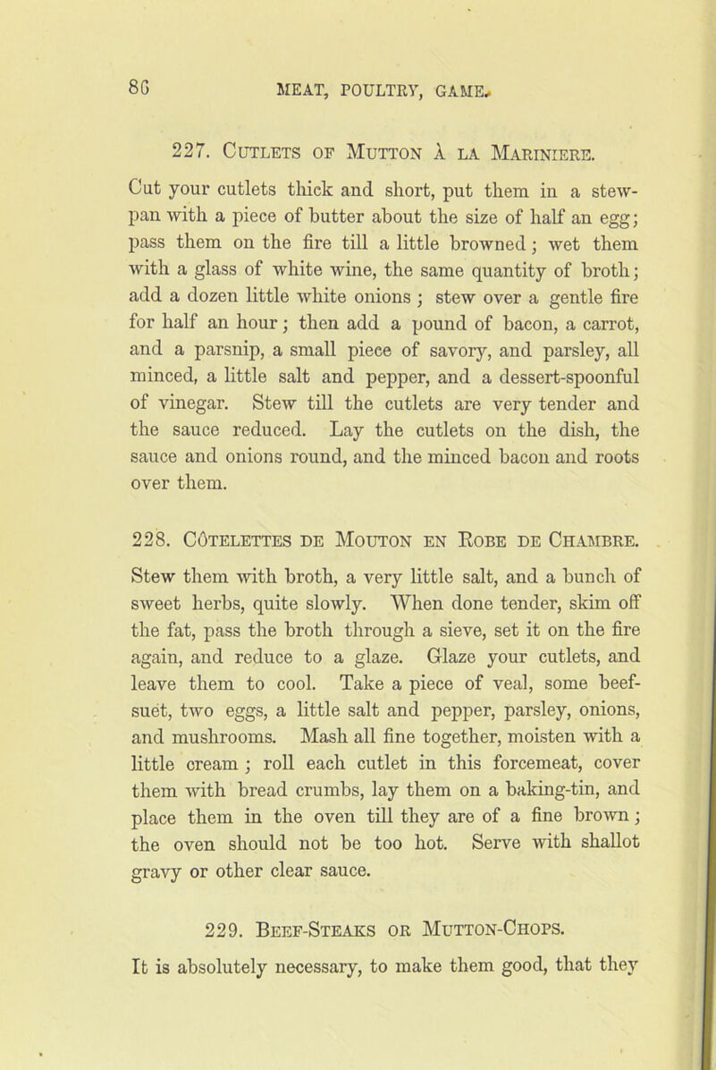 227. Cutlets of Mutton a la Mapjniere. Cut your cutlets tliick and short, put them in a stew- pan with a piece of butter about the size of half an egg; pass them on the fire till a little browned; wet them with a glass of white wine, the same quantity of broth; add a dozen little white onions ; stew over a gentle fire for half an hour; then add a pound of bacon, a carrot, and a parsnip, a small piece of savory, and parsley, all minced, a little salt and pepper, and a dessert-spoonful of vinegar. Stew till the cutlets are very tender and the sauce reduced. Lay the cutlets on the dish, the sauce and onions round, and the minced bacon and roots over them. 228. COtelettes de Mouton en Eobe de Chambre. Stew them with broth, a very little salt, and a bunch of sweet herbs, quite slowly. When done tender, skim off the fat, pass the broth through a sieve, set it on the fire again, and reduce to a glaze. Glaze your cutlets, and leave them to cool. Take a piece of veal, some beef- suet, two eggs, a little salt and pepper, parsley, onions, and mushrooms. Mash all fine together, moisten with a little cream ; roll each cutlet in this forcemeat, cover them with bread crumbs, lay them on a baking-tin, and place them in the oven till they are of a fine brown; the oven should not be too hot. Serve with shallot gravy or other clear sauce. 229. Beef-Steaks or Mutton-Chops. It is absolutely necessary, to make them good, that they