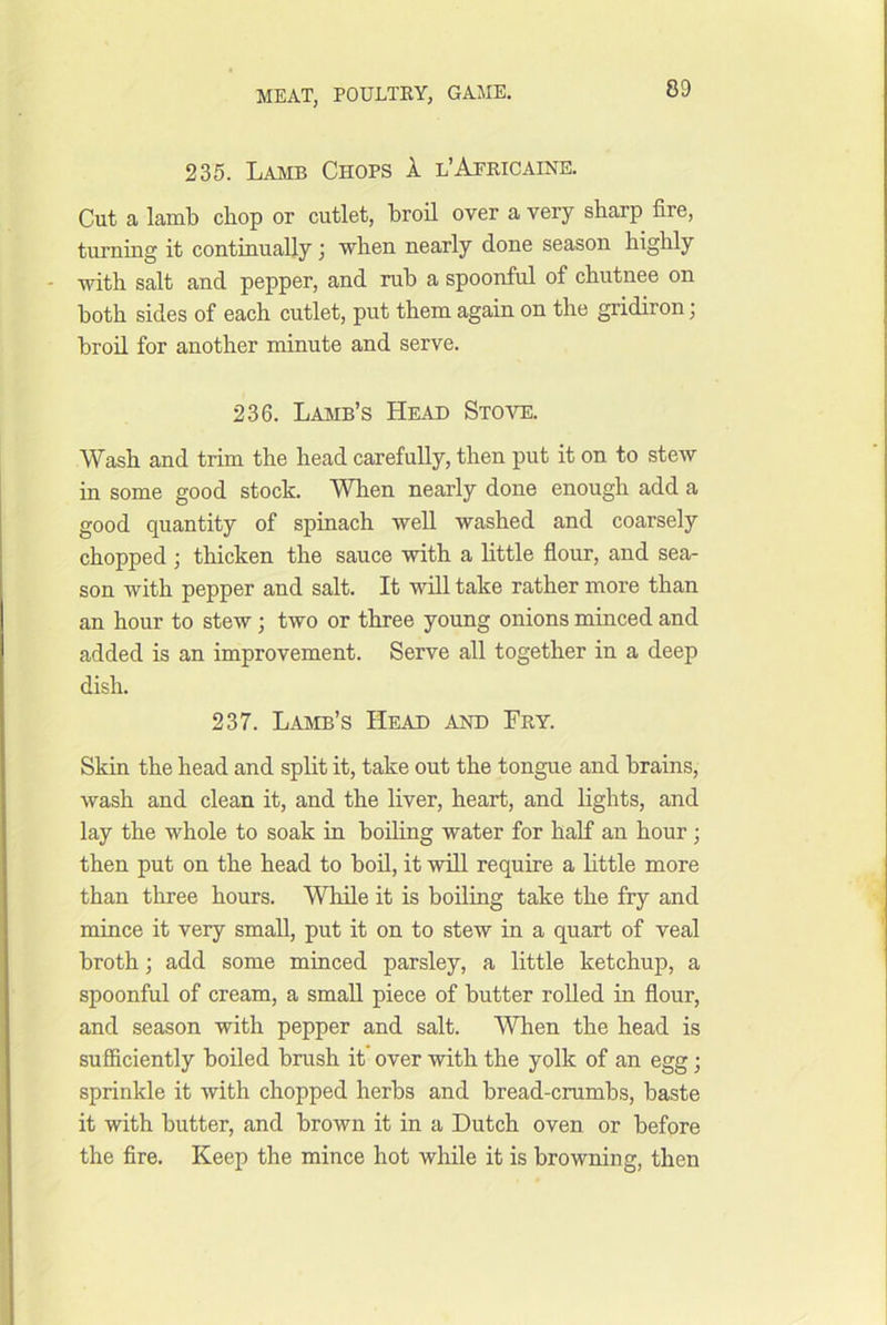 235. Lamb Chops 1 l’Africaine. Cut a lamb chop or cutlet, broil over a very sharp fire, turnmg it continually; when nearly done season highly with salt and pepper, and rub a spoonful of chutnee on both sides of each cutlet, put them again on the gridiron j broil for another minute and serve. 236. Lamb’s Head Stove. Wash and trim the head carefully, then put it on to steAv in some good stock. When nearly done enough add a good quantity of spinach well washed and coarsely chopped ; thicken the sauce with a little flour, and sea- son with pepper and salt. It will take rather more than an hour to stew; two or three young onions minced and added is an improvement. Serve all together in a deep dish. 237. Lamb’s Head and Fry. Skin the head and split it, take out the tongue and brains, wash and clean it, and the liver, heart, and lights, and lay the whole to soak in boding water for half an hour; then put on the head to bod, it will require a little more than three hours. While it is boiling take the fry and mince it very small, put it on to stew in a quart of veal broth; add some minced parsley, a little ketchup, a spoonful of cream, a small piece of butter roUed in flour, and season with pepper and salt. When the head is sufficiently boiled brush it* over with the yolk of an egg; sprinkle it with chopped herbs and bread-crumbs, baste it with butter, and brown it in a Dutch oven or before the fire. Keep the mince hot while it is browning, then