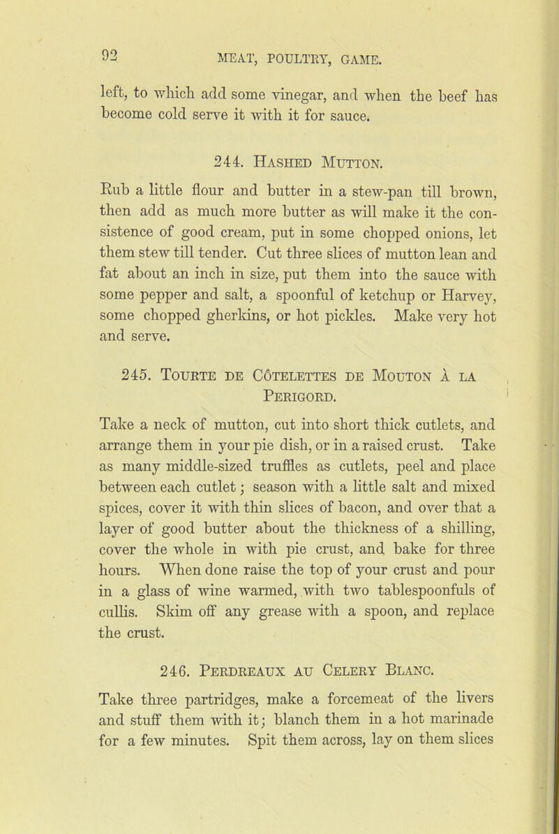 left, to Avliicli add some vinegar, ami when the beef has become cold serve it with it for sauce. 244. Hashed Mutton. Rub a little flour and butter in a stew-pan till brown, then add as much more butter as will make it the con- sistence of good cream, put in some chopped onions, let them stew till tender. Cut three slices of mutton lean and fat about an inch in size, put them into the sauce with some pepper and salt, a spoonful of ketchup or Harvey, some chopped gherldns, or hot picldes. Make very hot and serve. 245. Tourte de C6telettes de Mouton a la Perigord. Take a neck of mutton, cut into short thick cutlets, and arrange them in your pie dish, or in a raised crust. Take as many middle-sized truffles as cutlets, peel and place between each cutlet; season with a little salt and mixed spices, cover it with thin slices of bacon, and over that a layer of good butter about the thickness of a shilling, cover the whole in with pie crust, and bake for three hours. When done raise the top of your crust and pour in a glass of wine warmed, with two tablespoonfuls of cuUis. Skim off any grease with a spoon, and replace the crust. 246. Perdreaux au Celery Blanc. Take three partridges, make a forcemeat of the livers and stuff them with it; blanch them in a hot marinade for a few minutes. Spit them across, lay on them slices