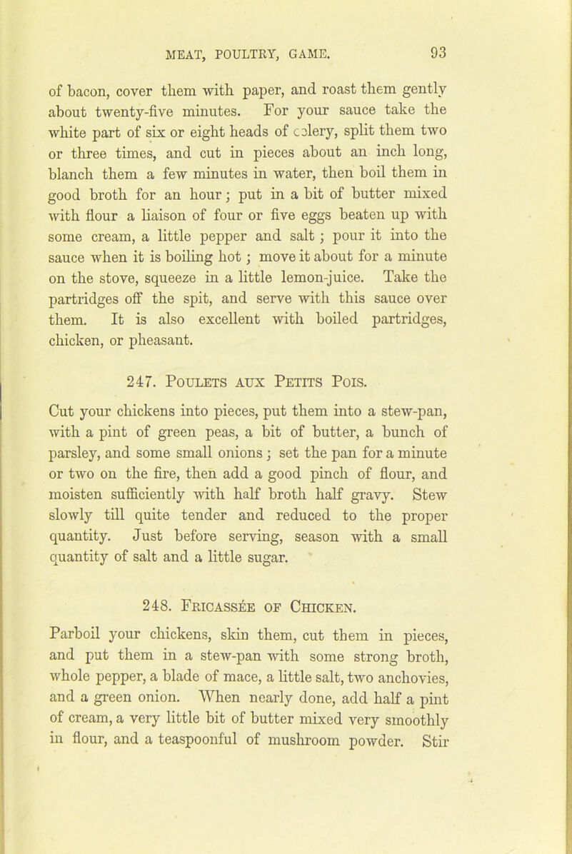 of bacon, cover them with paper, and roast them gently about twenty-five minutes. For your sauce take the white part of six or eight heads of celery, split them two or three times, and cut in pieces about an inch long, blanch them a few minutes in water, then boil them in good broth for an hour; put in a bit of butter mixed \vith flour a haison of four or five eggs beaten up with some cream, a little pepper and salt; pour it into the sauce when it is boiling hot; move it about for a minute on the stove, squeeze in a little lemon-juice. Take the partridges off the spit, and serve -with this sauce over them. It is also excellent with boiled partridges, chicken, or pheasant. 247. PouLETS Aux Petits Pois. Cut your chickens into pieces, put them into a stew-pan, with a pint of green peas, a bit of butter, a bunch of parsley, and some small onions ; set the pan for a minute or two on the fire, then add a good pinch of flour, and moisten sufficiently with half broth half gravy. Stew slowly tiU quite tender and reduced to the proper quantity. Just before serving, season with a small quantity of salt and a little sugar. 248. Fricassee of Chicken. Parboil your chickens, skin them, cut them in pieces, and put them in a stew-pan with some strong broth, whole pepper, a blade of mace, a little salt, two anchovies, and a green onion. When nearly done, add half a pmt of cream, a very little bit of butter mixed very smoothly in flour, and a teaspoonful of mushroom powder. Stir