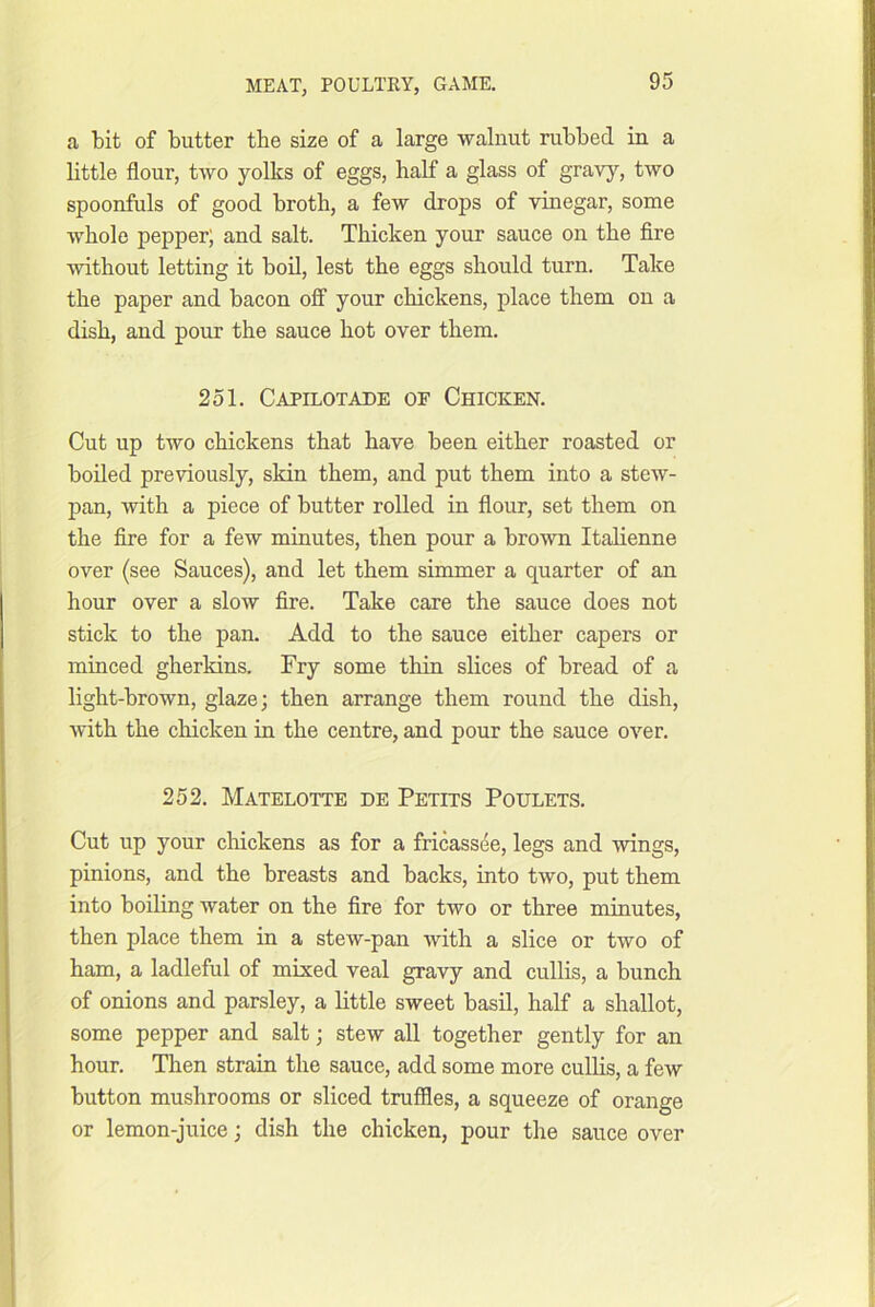 a bit of butter the size of a large walnut rubbed in a bttle flour, two yolks of eggs, half a glass of gravy, two spoonfuls of good broth, a few drops of vinegar, some whole pepper; and salt. Thicken your sauce on the fire without letting it bod, lest the eggs should turn. Take the paper and bacon off your chickens, place them on a dish, and pour the sauce hot over them. 251. Capilotade of Chicken. Cut up two chickens that have been either roasted or boiled previously, skin them, and put them into a stew- pan, with a piece of butter rolled in flour, set them on the fire for a few minutes, then pour a brown Italienne over (see Sauces), and let them simmer a quarter of an hour over a slow fire. Take care the sauce does not stick to the pan. Add to the sauce either capers or minced gherkins. Fry some thin slices of bread of a light-brown, glaze; then arrange them round the dish, with the chicken in the centre, and pour the sauce over. 252. Matelotte de Petits Poulets. Cut up your cliickens as for a fricassee, legs and wings, pinions, and the breasts and backs, into two, put them into boiling water on the fire for two or three minutes, then place them in a stew-pan with a slice or two of ham, a ladleful of mixed veal gravy and cullis, a bunch of onions and parsley, a little sweet basil, half a shallot, some pepper and salt; stew all together gently for an hour. Then strain the sauce, add some more cullis, a few button mushrooms or sliced truffles, a squeeze of orange or lemon-juice; dish the chicken, pour the sauce over