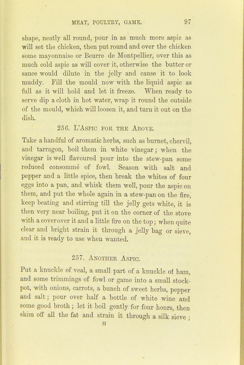 shape, neatly all round, pour in as much more aspic as will set the chicken, then put round and over the chicken some mayonnaise or Beurre de Montpellier, over this as much cold aspic as will cover it, otherwise the butter or sauce would dilute in the jelly and cause it to look muddy. Fill the mould now with the liquid aspic as full as it will hold and let it freeze. When ready to serve dip a cloth in hot water, wrap it round the outside of the mould, which will loosen it, and turn it out on the dish. 256. L’AsPic FOR THE Above. Take a handful of aromatic herbs, such as bumet, chervil, and tarragon, boil them in white vinegar; when the vinegar is well flavoured pour into the stew-pan some reduced consomm4 of fowl. Season with salt and pepper and a little spice, then break the whites of four eggs into a pan, and whisk them well, pour the aspic on them, and put the whole again in a stew-pan on the Are, keep beating and stirring till the jelly gets white, it is then very near boiling, put it on the corner of the stove wth a cover over it and a little fire on the top; when quite clear and bright strain it through a jelly bag or sieve, and it is ready to use when wanted. 257. Another Aspic. Put a knuckle of veal, a small part of a knuckle of ham, and some trimmings of fowl or game into a small stock- pot, with onions, carrots, a bunch of sweet herbs, pepper and salt; pour over half a bottle of white wine and some good broth; let it boil gently for four hours, then skim off all the fat and strain it through a silk sieve ' H