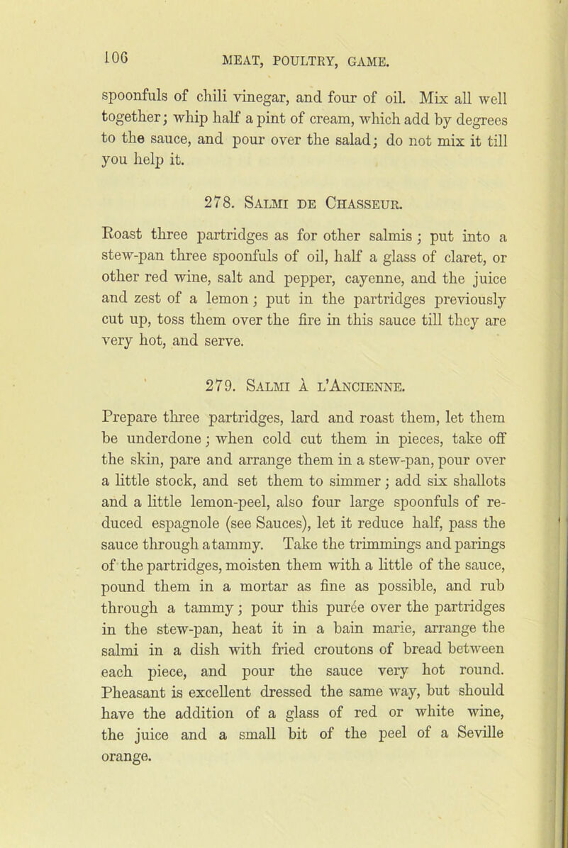 spoonfuls of chili vinegar, and four of oil. Mix all well together; whip half a pint of cream, which add by degrees to the sauce, and pour over the salad; do not mix it till you help it. 278. Salmi de Chasseur. Roast three partridges as for other salmis ; put into a stew-pan three spoonfuls of oil, half a glass of claret, or other red wine, salt and pepper, cayenne, and the juice and zest of a lemon; put in the partridges previously cut up, toss them over the fire in this sauce till they are very hot, and serve. 279. Salmi 1 l’Ancienne. Prepare three partridges, lard and roast them, let them be underdone; when cold cut them in pieces, take off the skin, pare and arrange them in a stew-pan, pour over a little stock, and set them to simmer; add six shallots and a little lemon-peel, also four large spoonfuls of re- duced espagnole (see Sauces), let it reduce half, pass the sauce through atammy. Take the trimmings and parings of the partridges, moisten them with a little of the sauce, pound them in a mortar as fine as possible, and rub through a tammy; pour this purde over the partridges in the stew-pan, heat it in a bain marie, arrange the salmi in a dish with fried croutons of bread between each piece, and pour the sauce very hot round. Pheasant is excellent dressed the same way, but should have the addition of a glass of red or white wine, the juice and a small bit of the peel of a Seville orange.