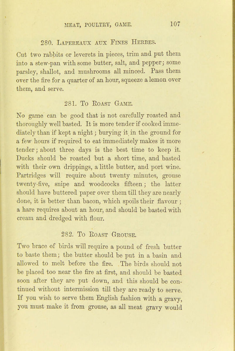 280. Lapeeeaux aux Fines Herbes. Cut two rabbits or leverets in pieces, trim and put them into a stew-pan witb some butter, salt, and pepper; some parsley, shallot, and mushrooms all minced. Pass them over the fire for a quarter of an hour, squeeze a lemon over them, and serve. 281. To Koast Game. No game can be good that is not carefully roasted and thoroughly well basted. It is more tender if cooked imme- diately than if kept a night; burying it, in the ground for a few hours if required to eat immediately makes it more tender; about three days is the best time to keep it. Ducks should be roasted but a short time, and basted with their own drippings, a little butter, and port wine. Partridges will require about twenty minutes, grouse twenty-five, snipe and woodcocks fifteen; the latter should have buttered paper over them till they are nearly done, it is better than bacon, which spoils their flavour ; a hare requires about an hour, and should be basted with cream and dredged with flour. 282. To Eoast Grouse. Two brace of birds will require a pound of fresh butter to baste them; the butter should be put in a basin and allowed to melt before the fire. The birds should not be placed too near the fire at first, and should be basted soon after they are put down, and this should be con- tinued without intermission till they are ready to serve. If you wish to serve them English fashion with a gravy, you must make it from grouse, as all meat gravy would