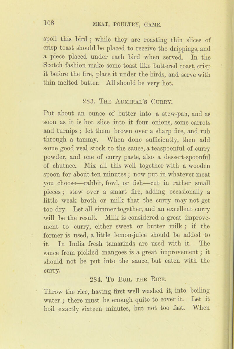 spoil this bird ; while they are roasting thin slices of crisp toast should be placed to receive the drippings, and a piece placed under each bird when served. In the Scotch fashion make some toast like buttered toast, crisp it before the fire, place it under the birds, and serve with thin melted butter. All should be very hot. 283. The Admiral’s Curry. Put about an ounce of butter into a stew-pan, and as soon as it is hot slice into it four onions, some carrots and turnips ; let them brown over a sharp fire, and rub through a tammy. When done sufiiciently, then add some good veal stock to the sauce, a teaspoonful of curry powder, and one of curry paste, also a dessert-spoonful of chutnee. Mix all this well together with a wooden spoon for about ten minutes ; now put in whatever meat you choose—rabbit, fowl, or fish—cut in rather small pieces; stew over a smart fire, adding occasionally a little weak broth or milk that the curry may not get too dry. Let all simmer together, and an excellent curry ■will be the result. Milk is considered a great improve- ment to curry, either sweet or butter milk; if the former is used, a little lemon-juice should be added to it. In India fresh tamarinds are used with it. The sauce from piclded mangoes is a great improvement; it should not be put into the sauce, but eaten Avith the curry. 284. To Boil the Kice. Throw the rice, having first well washed it, into boiling water ; there must be enough quite to cover it. Let it bod exactly sixteen minutes, but not too fast. MTien