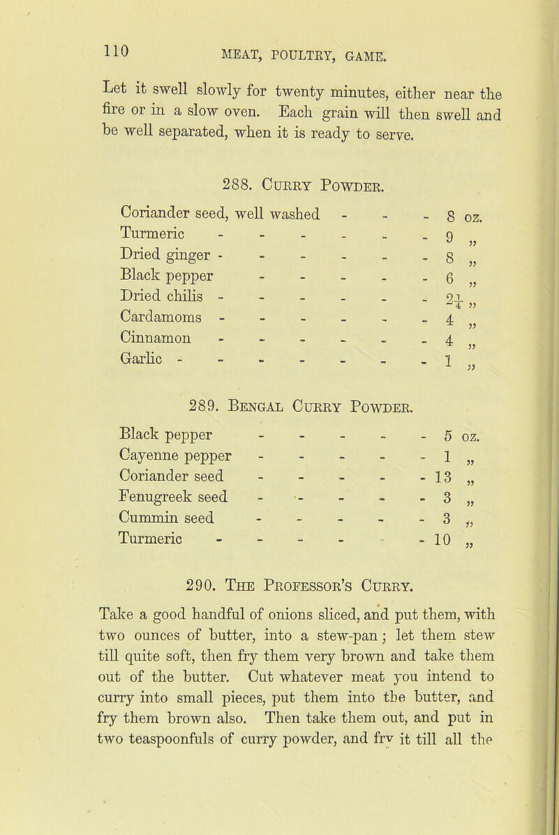 Let it swell slowly for twenty minutes, either near the fire or in a slow oven. Each grain will then swell and be well separated, when it is ready to serve. 288. Query Powder. Coriander seed, well washed - 8 oz. Turmeric - _ - 9 Dried ginger - - - - - 8 Black pepper - - - - 6 Dried chilis - - - - 91 ■ )3 Cardamoms - - - - - 4 Cinnamon - • - 4 // Garlic - - - 289. Bengai i Curry Powder. - 1 yy Black pepper - - - - 5 OZ. Cayenne pepper - - - - 1 yy Coriander seed - - - - 13 yy Fenugreek seed - - - - 3 yy Cummin seed - - - - 3 yy Turmeric - - - - 10 yy 290. The Professor’s Curry. Take a good handful of onions sliced, and put them, with two ounces of butter, into a stew-pan; let them stew till quite soft, then fry them very brown and take them out of the butter. Cut whatever meat you intend to curry into small pieces, put them into the butter, and fry them brown also. Then take them out, and put in tAvo teaspoonfuls of curry powder, and frv it till all the