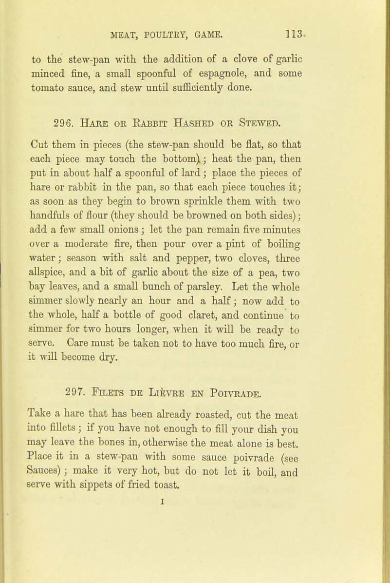 to the stew-pan with the addition of a clove of garlic minced fine, a small spoonful of espagnole, and some tomato sauce, and stew until sufficiently done. 296. Haee or Rabbit Hashed or Stewed. Cut them in pieces (the stew-pan should be flat, so that each piece may touch the bottom); heat the pan, then put in about half a spoonful of lard; place the pieces of hare or rabbit in the pan, so that each piece touches it; as soon as they begin to brown sprinkle them with two handfuls of flour (they should be browned on both sides); add a few small onions ; let the pan remain five minutes over a moderate fire, then pour over a pint of boiling water; season with salt and pepper, two cloves, three allspice, and a bit of garlic about the size of a pea, two bay leaves, and a small bunch of parsley. Let the whole simmer slowly nearly an hour and a half; now add to the whole, half a bottle of good claret, and continue to simmer for two hours longer, when it will be ready to serve. Care must be taken not to have too much fire, or it wiU become dry. 297. Filets de Lievre en Portiade. Take a hare that has been already roasted, cut the meat into fillets; if you have not enough to fill your dish you may leave the bones in, otherwise the meat alone is best. Place it in a stew-pan with some sauce poivrade (see Sauces); make it very hot, but do not let it boil, and serve with sippets of fried toast. I