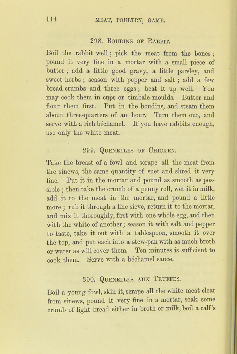 298. Boudins of Babbit. Boil the rabbit well; pick the meat from the bones; pound it very fine in a mortar with a small piece of butter; add a little good gravy, a little parsley, and sweet herbs ; season with pepper and salt; add a few bread-crumbs and three eggs; beat it up well. You may cook them in cups or timbale moulds. Butter and flour them first. Put in the boudins, and steam them about three-quarters of an hour. Turn them out, and serve with a rich bechamel. If you have rabbits enough, use only the wliite meat. 299. Quenelles of Chicken. Take the breast of a fowl and scrape all the meat from the sinews, the same quantity of suet and shred it very fine. Put it in the mortar and pound as smooth as pos- sible ; then take the crumb of a penny roll, wet it in milk, add it to the meat in the mortar, and pound a httle more ; rub it through a fine sieve, return it to the mortar, and mix it thoroughly, first with one whole egg, and then with the white of another; season it with salt and pepper to taste, take it out with a tablespoon, smooth it over the top, and put each into a stew-pan with as much broth or water as will cover them. Ten minutes is sufficient to cook them. Serve with a bechamel sauce. 300. Quenelles aux Truffes. Boil a young fowl, slrin it, scrape all the white meat clear from sinews, pound it very fine in a mortar, soak some crumb of light bread either in broth or milk, boil a calf s