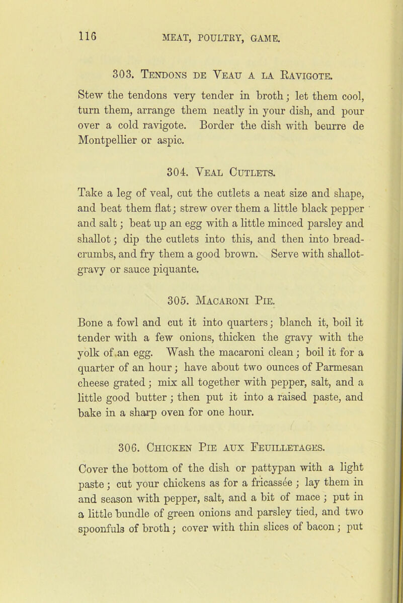 303. Tendons de Vead a la Eavigote. Stew the tendons very tender in broth; let them cool, turn them, arrange them neatly in your dish, and pour over a cold ravigote. Border the dish with heurre de Montpellier or aspic. 304. Veal Cutlets. Take a leg of veal, cut the cutlets a neat size and shape, and beat them flat; strew over them a little black pepper and salt; beat up an egg with a little minced parsley and shallot; dip the cutlets into this, and then into bread- crumbs, and fry them a good brown. Serve with shallot- gravy or sauce piquante. 305. Macaroni Pie. Bone a fowl and cut it into quarters; blanch it, boil it tender with a few onions, thicken the gravy with the yolk of,an egg. Wash the macaroni clean; boil it for a quarter of an hour; have about two ounces of Parmesan cheese grated; mix all together with pepper, salt, and a little good butter; then put it into a raised paste, and bake in a sharp oven for one hour. 306. Chicken Pie aux Feuilletages. Cover the bottom of the dish or pattypan with a light paste; cut your chickens as for a fricassee ; lay them in and season with pepper, salt, and a bit of mace ; put in a little bundle of green onions and parsley tied, and two spoonfuls of broth; cover with thin slices of bacon; put