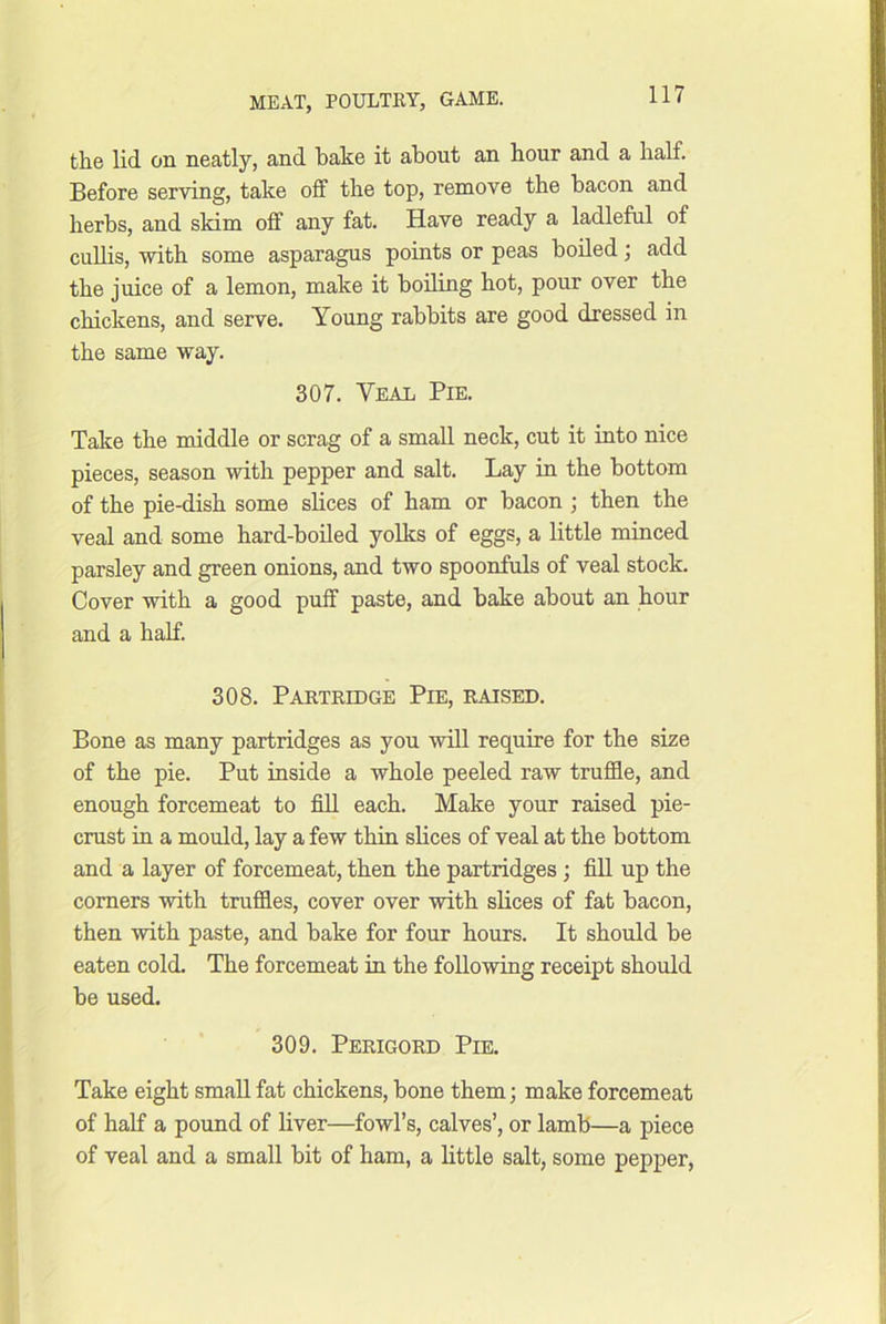 the lid on neatly, and bake it about an hour and a half. Before serving, take off the top, remove the bacon and herbs, and skim off any fat. Have ready a ladleful of cuUis, with some asparagus points or peas boiled; add the juice of a lemon, make it boiling hot, pour over the chickens, and serve. Young rabbits are good dressed in the same way. 307. Veal Pie. Take the middle or scrag of a small neck, cut it into nice pieces, season with pepper and salt. Lay in the bottom of the pie-dish some slices of ham or bacon ; then the veal and some hard-boiled yolks of eggs, a little minced parsley and green onions, and two spoonfuls of veal stock. Cover with a good puff paste, and bake about an hour and a half. 308. Partridge Pie, raised. Bone as many partridges as you wiU require for the size of the pie. Put inside a whole peeled raw truffle, and enough forcemeat to fiU each. Make your raised pie- crust in a mould, lay a few thin slices of veal at the bottom and a layer of forcemeat, then the partridges ; fill up the comers with truffles, cover over with slices of fat bacon, then with paste, and bake for four hours. It should be eaten cold. The forcemeat in the following receipt should be used. 309. Perigord Pie. Take eight small fat chickens, bone them; make forcemeat of half a pound of liver—fowl’s, calves’, or lamb—a piece of veal and a small bit of ham, a little salt, some pepper.