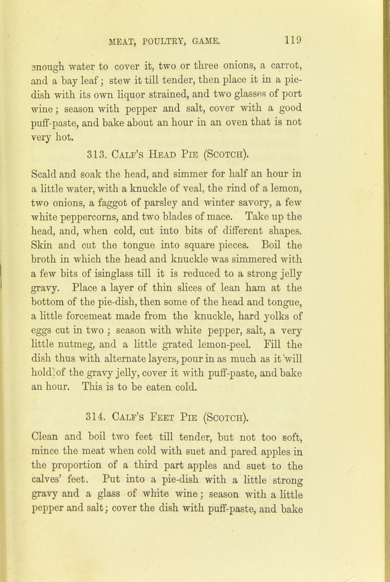 snougli water to cover it, two or three onions, a carrot, and a bay leaf; stew it till tender, then place it in a pie- dish with its own liquor strained, and two glasses of port wine; season with pepper and salt, cover with a good puff-paste, and bake about an hour in an oven that is not very hot. 313. Calf’s Head Pie (Scotch). Scald and soak the head, and simmer for half an hour in a little water, with a knuckle of veal, the rind of a lemon, two onions, a faggot of parsley and winter savory, a few white peppercorns, and two blades of mace. Take up the head, and, when cold, cut into hits of different shapes. Skin and cut the tongue into square pieces. Boil the broth in which the head and knuckle was simmered vdth a few bits of isinglass till it is reduced to a strong jelly gravy. Place a layer of thin shces of lean ham at the bottom of the pie-dish, then some of the head and tongue, a little forcemeat made from the knuckle, hard yolks of eggs cut in two 3 season with white pepper, salt, a very little nutmeg, and a little grated lemon-peel. FiU the dish thus with alternate layers, pour in as much as it'will hold'iof the gravy jelly, cover it with puff-paste, and hake an hour. This is to be eaten cold. 314. Calf’s Feet Pie (Scotch). Clean and boil two feet till tender, but not too soft, mince the meat when cold with suet and pared apples in the proportion of a third part apples and suet to the calves’ feet. Put into a pie-dish with a little strong gravy and a glass of white wine; season with a little pepper and salt; cover the dish with puff-paste, and bake