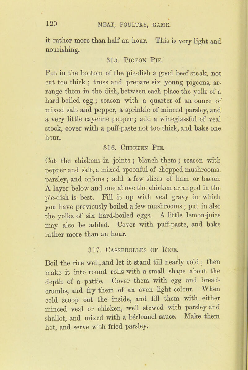 it rather more than half an hour. This is very light and nourishing. 315. Pigeon Pie. Put in the bottom of the pie-dish a good beef-steak, not cut too thick; truss and prepare six young pigeons, ar- range them in the dish, between each place the yolk of a hard-boiled egg; season with a quarter of an ounce of mixed salt and pepper, a sprinkle of minced parsley, and a very little cayenne pepper; add a wineglassful of veal stock, cover with a puff-paste not too thick, and bake one hour. 316. Chicken Pie. Cut the chickens in joints; blanch them; season with pepper and salt, a mixed spoonful of chopped mushrooms, parsley, and onions ; add a few slices of ham or bacon. A layer below and one above the chicken arranged in the pie-dish is best. Fill it up with veal gravy in which you have previously boiled a few mushrooms ; put in also the yolks of six hard-boiled eggs. A little lemon-juice may also be added. Cover with puff-paste, and bake rather more than an hour. 317. Casserolles of Eice. Boil the rice well, and let it stand till nearly cold; then make it into round rolls with a small shape about the depth of a pattie. Cover them with egg and bread- crumbs, and fry them of an even light colour. When cold scoop out the inside, and fill them with either minced veal or chicken, well stewed with parsley and shallot, and mixed with a bechamel sauce. Make them hot, and serve with fried parsley.