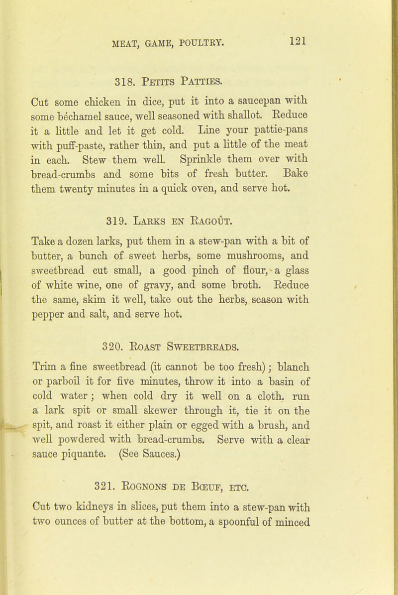 318. Petits Patties. Cut some cMcken in dice, put it into a saucepan with some h4chamel sauce, well seasoned with shallot. Reduce it a httle and let it get cold. Line your pattie-pans with puff-paste, rather thin, and put a Httle of the meat in each. Stew them well. Sprinkle them over with bread-crumbs and some bits of fresh butter. Bake them twenty minutes in a quick oven, and serve hot. 319. Larks en Ragout. Take a dozen larks, put them in a stew-pan with a hit of butter, a bunch of sweet herbs, some mushrooms, and sweetbread cut small, a good pinch of flour,'a glass of white wine, one of gravy, and some broth. Reduce the same, skim it well, take out the herbs, season with pepper and salt, and serve hot. 320. Roast Sweetbreads. Trim a fine sweetbread (it cannot he too fresh); blanch or parboil it for five minutes, throw it into a basin of cold water; when cold dry it well on a cloth, run a lark spit or small skewer through it, tie it on the spit, and roast it either plaiu or egged with a brush, and well powdered with bread-crumbs. Serve with a clear sauce piquante. (See Sauces.) 321. Rognons de Bceue, etc. Cut two kidneys in sHces, put them into a stew-pan with two ounces of butter at the bottom, a spoonful of minced