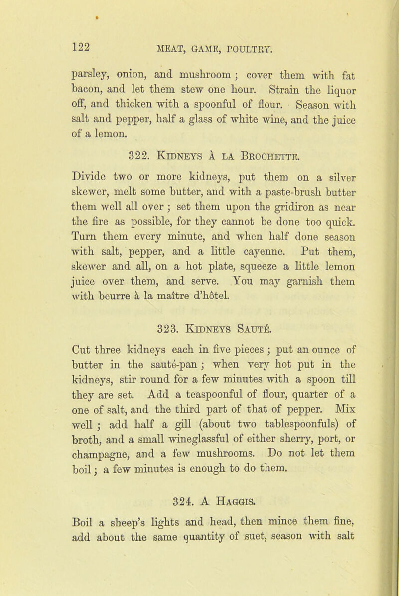 parsley, onion, and mushroom; cover them with fat bacon, and let them stew one hour. Strain the liquor off, and thicken with a spoonful of flour. Season with salt and pepper, half a glass of white wine, and the juice of a lemon. 322. Kidneys A la Brochette. Divide two or more kidneys, put them on a silver skewer, melt some butter, and with a paste-brush butter j them well all over ; set them upon the gridiron as near i the fire as possible, for they cannot be done too quick. j Turn them every minute, and when half done season I with salt, pepper, and a little cayenne. Put them, skewer and all, on a hot plate, squeeze a little lemon juice over them, and serve. You may garnish them with beurre k la mattre d’h6teh 323. Kidneys Saut± Cut three kidneys each in five pieces ; put an ounce of butter in the saut4-pan ; when very hot put in the kidneys, stir round for a few minutes with a spoon till they are set. Add a teaspoonful of flour, quarter of a one of salt, and the tliird part of that of pepper. Mix well ; add half a gill (about two tablespoonfuls) of broth, and a small wineglassful of either sherry, port, or champagne, and a few mushrooms. Do not let them ‘ bod; a few noinutes is enough to do them. ^ 324. A Haggis. I Boil a sheep’s lights and head, then mince them fine, add about the same quantity of suet, season with salt